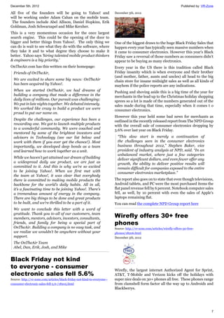 December 5th, 2012 Published by: VR-Zone
7
All five of the founders will be going to Yahoo! and
will be working under Adam Cahan on the mobile team.
The founders include Abel Allison, Daniel Hopkins, Erik
Goldman, Josh Schwarzapel and Mike Kerzher.
This is a very momentous occasion for the once largest
search engine. This could be the opening of the door to
bigger and better things from Yahoo!. The only thing we
can do is wait to see what they do with the software, where
they take it and to what degree they choose to make it
better. Yahoo says 'hiring talented mobile product thinkers
& engineers is a big priority.'
OnTheAir.com has this written on their homepage:
Friends of OnTheAir,
We are excited to share some big news: OnTheAir
has been acquired by Yahoo!.
When we started OnTheAir, we had dreams of
building a company that made a difference in the
daily lives of millions. Our pursuit was challenging:
We put in late nights together. We debated intensely.
We worked like crazy to build a product we were
proud to put our name on.
Despite the challenges, our experience has been a
rewarding one. We got to launch multiple products
to a wonderful community. We were coached and
mentored by some of the brightest investors and
advisors in Technology (see our list below and
work with them if you ever get the chance!). Most
importantly, we developed deep bonds as a team
and learned how to work together as a unit.
While we haven’t yet attained our dream of building
a widespread daily use product, we are just as
committed to it. And this is why we’re so excited
to be joining Yahoo!. When we first met with
the team at Yahoo!, it was clear that everybody
there is committed to making mobile products the
backbone for the world’s daily habits. All in all,
it’s a fascinating time to be joining Yahoo!. There’s
a tremendous amount of energy in the company.
There are big things to be done and great products
to be built, and we’re thrilled to be a part of it.
We want to conclude this letter with a word of
gratitude. Thank you to all of our customers, team
members, mentors, advisors, investors, consultants,
friends, and family for being a special part of
OnTheAir. Building a company is no easy task, and
we realize we wouldn’t be anywhere without your
support.
The OnTheAir Team
Abel, Dan, Erik, Josh, and Mike
Black Friday not kind
to everyone - consumer
electronic sales fell 5.6%
Source: http://vr-zone.com/articles/black-friday-not-kind-to-everyone--
consumer-electronic-sales-fell-5.6-/18205.html
December 5th, 2012
One of the biggest draws to the huge Black Friday Sales that
happen every year has typically seen massive numbers when
it came to consumer electronics. However this year's Black
Friday saw a reversal of those numbers as consumers didn't
appear to be buying as many electronics.
Every year in the US there is this tradition called Black
Friday insanity which is when everyone and their brother
(and mother, father, aunts and uncles) all head to the big
chain store for insane midnight sales as well as all kinds of
mayhem if the police reports are any indications.
Pushing and shoving aside this is a big time of the year for
merchants in the lead up to the Christmas holiday shopping
sprees so a lot is made of the numbers generated out of the
sales made during that time, especially when it comes t o
consumer electronics.
However this year held some bad news for merchants as
outlined in the recently released report from The NPD Group
with the overall sale of consumer electronics dropping by
5.6% over last year on Black Friday.
“This slow start is merely a continuation of
the challenges seen in the consumer electronics
business throughout 2012,” Stephen Baker, vice
president of industry analysis at NPD, said. “In an
unbalanced market, where just a few categories
deliver significant dollars, and even fewer offer any
growth, the ability to deliver positive results will
remain difficult for companies exposed to the entire
consumer electronics marketplace.”
The report also goes on to state that even though televisions,
Android tablets, and PC were the most purchased items the
flat panel revenue fell by 6 percent. Notebook computer sales
fell, as well, by 10 percent with even the sales of Apple's
laptops remaining flat.
You can read the complete NPD Group report here
Wirefly offers 30+ free
phones
Source: http://vr-zone.com/articles/wirefly-offers-30-free-
phones/18206.html
December 5th, 2012
Wirefly, the largest internet Authorized Agent for Sprint,
AT&T, T-Mobile and Verizon kicks off the holidays with
super nice deals on 30+ phones all free. These phones range
from clamshell form factor all the way up to Androids and
Blackberrys.
 