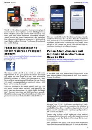 December 5th, 2012 Published by: VR-Zone
8
Wirefly is widely known as a place where you can get great
deals on phones from big brand carriers. The biggest issue
faced with this authorized dealer is that it normally only
offers great deals to new activations. In this sale, however,
Wirefly includes new lines AND activations. This is a limited
time offer so you might want to act soon on it. With this deal
you will also get Free Shipping, Free Contact Transfer and
Free Mobile Backup.
Facebook Messenger no
longer requires a Facebook
account
Source: http://vr-zone.com/articles/facebook-messenger-no-longer-
requires-a-facebook-account/18201.html
December 5th, 2012
The largest social network in the world has made some
improvements to it's quite popular Facebook Messenger
app. There are some people that don't want a Facebook
profile but still want to connect with friends that do. With
the new Messenger app you will be allowed to use the app
with simply your name and phone number. It is now a SMS
based service among the many!
You could, however, do this before, with the same app. The
real feature change is that now they have opened up the
doors to the app for everyone. So what is the big deal about
this? There are more than one SMS-based apps around -
ChatON from Samsung, WhatsApp and more but the true
greatness comes from the fact that it's not locked down.
This is a wonderful day for Facebook as Google+ tries to
reel themselves in for the kill shot. With the inability to
send pictures on GTalk, Facebook now has a fighting chance
against the second largest (and growing) social media. Time
will tell if this change was worth it or not but from my
standpoint, this can be a real game changer.
Put on Adam Jensen's suit
in Hitman Absolution's new
Deus Ex DLC
Source: http://vr-zone.com/articles/put-on-adam-jensen-s-suit-in-
hitman-absolution-s-new-deus-ex-dlc/18198.html
December 5th, 2012
A new DLC pack from IO Interactive allows Agent 47 to
wear Adam Jensen's stylish cybernetic outfit from Deus Ex:
Human Revolution.
The new 'Deus Ex DLC' for Hitman: Absolution isn't really
a full-fledged DLC that adds new missions, but is instead a
small add-on that offers a brand new disguise in the form of
Adam Jensen's armor from the popular prequel game Deus
Ex: Human Revolution.
Gamers can perform stylish executions while wearing
Jensen's definitive cyberpunk outfit, offering an interesting
opportunity to add that distinct stylish visual flair to every
assassination.
Also available is the Zenith Gun add-on that brings even
more Deus Ex-themed authenticism to Agent 47's arsenal,
 