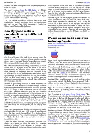 December 5th, 2012 Published by: VR-Zone
9
allowing use of the iconic pistol while competing in-game in
Contracts Mode.
The newly released Deus Ex DLC trailer on Hitman
Absolution's official YouTube page offers a glimpse of the
new Deus Ex DLC disguise and the Zenith Handgun add-ons
in action, showing their sleek cyberpunk style while Agent
47 kills with incredible efficiency.
The Deus Ex DLC and Zenith Handgun add-ons are now
available for Hitman: Absolution for 80 Microsoft Points
($1) each on the Xbox LIVE Marketplace, PlayStation
Network, and Windows PC platforms.
Can MySpace make a
comeback using a different
approach?
Source: http://vr-zone.com/articles/can-myspace-make-a-comeback-
using-a-different-approach-/18207.html
December 5th, 2012
Can the new MySpace bring back the old fans and attract the
new, or is it too late for one of the original social networking
sites to make a comeback? Justin Timberlake teams up with
the renovated site to connect artists with their fans.
One of the newest social networking sites turns out to be not
so new after all. MySpace is back for Round 2, and it has
been renovated and refocused. It has been a couple of years
since MySpace was considered a serious contender in the
social networking arena, but investors believe that the brand
still has value. The social networking site was purchased by
Chris and Tim Vanderhook for only $35 million, a deeply
discounted price compared to the princely $500 million that
NewsCorp paid in 2005.
Instead of positioning itself as a direct competitor of
Facebook, the new MySpace actually encourages its users
to login using their Facebook or Twitter accounts, implying
that it is simply a way to enhance the social media
experience. MySpace has teamed with the mega pop star
Justin Timberlake to put a new face on the company, and is
focusing on providing a unique user experience in the music
space. The goal is to attract artists from all genres with the
opportunity to connect directly with their fans, as well as
allow fans to interact with their favorite artists. The site is
not restricted to musicians, since photographers, designers
and other artists are encouraged to join and display their
work.
Many experts agree that the decision not to take on the social
media giant Facebook is wise. With hundreds of millions of
users that have invested years of their lives storing photos
and conversations on Facebook, it seems unlikely that users
would abandon their profiles and create them on a brand-
new, untested site.
There are many beautiful, well-designed websites that
already do a great job filling the space that MySpace
is actively pursuing. While MySpace is extremely well-
designed and has all the features that anyone listening to and
exploring music online could want, it might be walking the
thin line between something great and too much of a good
thing. MySpace has advantages that other music sites don’t,
such as licensing agreements that date back several years,
from the times when the company was in a good position to
leverage excellent deals.
In order to join the new MySpace, you have to request an
invite from the site. They are rolling it out by invite only,
which was a very effective strategy for Gmail. While no
one can tell for sure whether former MySpace users will be
willing to give the site another chance, it is true that there
are tens of millions of new internet users who were never
exposed to the previous site. Only time will answer the $35
million dollar question of whether MySpace can finally be
revived.
iTunes opens in 55 countries
including Russia
Source: http://vr-zone.com/articles/itunes-opens-in-55-countries-
including-russia/18188.html
December 5th, 2012
Apple's latest expansion by enabling 56 more countries with
access to iTunes will nearly double the number of countries
that Apple offers access to their popular on-line media store.
iTunes has nearly doubled its presence worldwide now and
have taken a big offensive move against any future rivalry.
This latest announcement came just a few days after the
new layout for iTunes 11 was unveiled. The makeover
simplified iTunes, making it more visually appealing and
more iCloud integration for added functionalities.
Russia will be a very big market for Apple, and expansion
into growing markets like India, South Africa and Turkey
will increase the range of iTunes' digital distribution services
to a total of 119 countries.
Apple also announced that they will be catering to the local
tastes in music by featuring more local artists for each
particular regions.
In a December 4, 2012 press release, Apple stated, “The
iTunes Store features local artists including Elka in Russia,
Sezen Aksu in Turkey, AR Rahman in India, and Zahara
in South Africa, international artists including The Beatles,
Taylor Swift and Coldplay, and world-renowned classical
musicians including Lang Lang, Yo Yo Ma and Yuja Wang.
Customers can choose from over 20 million songs available
to purchase and download on the iTunes Store.”
Russia recently enacted a law where the government could
censor or block any material that is deemed offensive. So
this latest move by Apple into that region may prove to
be a bit of a struggle. And if you are following news out
of Russia, you may recall the arrest of the Russian band,
“Pussy Riot” over their offensive language, and 2 of the
members in the band were sent to prison for insulting the
Russian President, Vladimir Putin. It will be interesting to
 