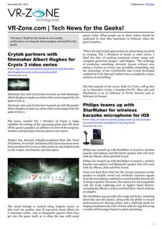 December 6th, 2012 Published by: VR-Zone
1
VR-Zone.com | Tech News for the Geeks!
VR-Zone | Stuff for the Geeks is a bi-weekly
publication covering the latest gadgets and stuff for the
geeks.
Crytek partners with
filmmaker Albert Hughes for
Crysis 3 video series
Source: http://vr-zone.com/articles/crytek-partners-with-filmmaker-
albert-hughes-for-crysis-3-video-series/18241.html
December 6th, 2012
Electronic Arts and Crytek have teamed up with filmmaker
Albert Hughes to make an online video series inspired by the
game Crysis 3.
Electronic Arts and Crytek have teamed up with filmmaker
Albert Hughes to make an online video series inspired by the
game Crysis 3.
The series, entitled The 7 Wonders of Crysis 3, helps
establish the setting of the upcoming game and will show
off the game's graphics, in addition to some of the weapons,
enemies and gameplay features players can expect.
Hughes has directed critically-acclaimed films like Dead
Presidents, From Hell, and Book of Eli, but he has done more
than just direct the Crysis 3 video series; he also helped work
on the scripts, storyboards, and shot plans.
The actual footage is created using in-game assets, so
this won't be another case of top-notch visual effects for
a cinematic trailer, only to disappoint players when they
get into the game itself, as is often the case with many
games today. What people see in these videos should be
replicated in what they experience in February when the
game launches.
“When EA and Crytek approached me about being involved
in creating ‘The 7 Wonders of Crysis 3’ video series, I
liked the idea of creating emotional stories using only
computer generated images,” said Hughes. “The challenge
of producing something intensely human without ever
seeing a human on screen was incredibly compelling, and
the technology of the CryENGINE that Crytek developed
enabled me to do that and venture into a completely unique
medium of storytelling.”
The first episode of the series, Hell of a Town, will go live
on 12 December. Crysis 3 launches for PC, Xbox 360 and
PlayStation 3 on 19 February in North America and 21
February in Europe.
Philips teams up with
StarMaker for wireless
karaoke microphone for iOS
Source: http://vr-zone.com/articles/philips-teams-up-with-starmaker-
for-wireless-karaoke-microphone-for-ios/18240.html
December 6th, 2012
Philips has teamed up with StarMaker to launch a wireless
karaoke microphone and Bluetooth speaker that will work
with the iPhone, iPad and iPod Touch.
Philips has teamed up with StarMaker to launch a wireless
karaoke microphone and Bluetooth speaker that will work
with the iPhone, iPad and iPod Touch.
Users can dock their iPad into the 30-pin connector on the
speaker to amplify sound and wirelessly transmit signals
from the microphone, making for a much smaller karaoke kit
to bring to parties. Of course, this means it is not compatible
with the 8-pin Lightning port of Apple's latest devices,
including the iPhone 5, iPad 4 and iPad Mini—that is without
an adaptor.
The StarMaker app provides the songs and lyrics, including
latest hits and old classics, along with the ability to record
performances for sharing online, and a challenge mode for
singing simultaneously with a friend, with the app delivering
a verdict of best singer based on pitch and timing.
 