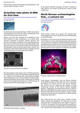 November 30th, 2012 Published by: VR-Zone
5
still out there, you know he's going to end up playing it - and
you just admire the guy so much."
Scientists take photo of DNA
for first time
Source: http://vr-zone.com/articles/scientists-take-photo-of-dna-for-
first-time/18132.html
November 30th, 2012
Scientists have known about the shape of DNA molecules for
several decades, but for the first time, a photograph of the
molecule has been taken, spiral and all.
Watson and Crick first modeled the composition of the
DNA molecule in 1953, identifying it as a double helix
structure composed of guanine, adenine, thymine and
cytosine. Previously, a technique X-ray crystallography has
been used to convert dots into an overarching image of the
molecule. However, it isn't until not that it has been directly
photographed. Using an electron microscope, a picture was
snapped of a DNA strand which had been stretched out and
suspended between two nanoscopic silicon pillars.
The DNA, strung up between the pillars
The photographer of the image is Enzo di Fabrizio from the
University of Genoa, Italy. He separated a single DNA string
in a solution by introducing the aforementioned pillars,
which absorbed the water in the solution, leaving the DNA
molecule left behind, strung up like a clothes line. By drilling
holes in the base plate for the pillars, he could fire beams of
electrons at the DNA, illuminating it, in a sense.
The double helix, finally on a photo.
In the future, Fabrizio's technique will allow scientists to
study DNA in more detail, including how it reacts to RNA
and proteins
North Korean archaeologists
find... a unicorn lair
Source: http://vr-zone.com/articles/north-korean-archaeologists-find...-
a-unicorn-lair/18131.html
November 30th, 2012
North Korea's central news agency has reported that
archaeologists have found a mythical unicorn lair belonging
to an ancient King.
North Korea is one of the most entertaining countries in the
world. When it isn't busy threatening people with a hornet's
nest of a military, starving it's citizens, flooding it's farmland
or building massive hotels that are never quite finished (not
like there's much tourism anyway), it seems as if the country
spends most of it's days trying to be as ridiculous as possible.
Think this stuff is fiction? THINK AGAIN.
North Korean "archeologists" from the History Institute
of the DPRK Academy of Social Sciences have announced
the finding of a unicorn lair. Yes, you read it correctly.
The Unicorn lair was apparently the property of King
Tongmyong, founder of the ancient Korean kingdom
Koguryo. Tongmyong, who lived between BCE 277 and CE
668, was mythically known to ride a unicorn, as Jo Hui Sung,
director of the History Institute explains: "Korea's history
books deal with the unicorn, considered to be ridden by King
Tongmyong, and its lair."
They found the lair 200 meters from a temple in North
Korea's capitol city Pyongyang. The discovery of the lair
apparently proves Pyongyang was the capitol of Koguryo,
as well as the modern day North Korea.The question on
everyone's mind though, is undoubtedly how they found this
"lair", and how they could tell that it was real? Did they find
 