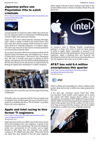 December 6th, 2012 Published by: VR-Zone
3
Japanese police use
Playstation Vita to catch
criminals
Source: http://vr-zone.com/articles/japanese-police-use-playstation-vita-
to-catch-criminals/18232.html
December 6th, 2012
A recent episode of a Japanese police reality show showcase
how the Japanese police are using Sony's handheld gaming
console to fight crime and catch criminals.
Japan has a TV show called Gekiroku: Keisatsu Micchaku
24ji!!, which is similar to COPS in the United States. This
past week, they aired an episode which focused on a cyber-
crime division in Fukuoka Prefecture, in southern Japan.
The cyber cops were hot on the trail of a criminal wanted for
several accounts of identity theft.
At one point, the police officers were trying to look for Wi-Fi
signals in their immediate area, and whipped out a "device
to check Wi-Fi connections". That device was a Playstation
Vita. The Vita is actually quite good at picking up Wi-Fi
signals, and Japanese news site GetNews thinks that perhaps
the Vita was chosen for the job because it could be better at
finding the signals than smartphones or tablet computers.
Alright boys, let's catch this guy and then play Call of Duty
multiplayer!
Naturally, some are suspicious that the Vita was simply used
as a plug for Sony, but then again, the cops on the show never
named it as anything else than a "Wi-Fi checker" so perhaps
that's a bit overly suspicious.
Apple and Intel racing to hire
former TI engineers
Source: http://vr-zone.com/articles/apple-and-intel-racing-to-hire-
former-ti-engineers/18231.html
December 6th, 2012
Apple intends to build a new R&D center in Ra’anana, Israel,
and is thus looking to hire some engineers. A group of 250
employees from Texas Instruments' Ra’anana development
center were conveniently let off recently, and so Apple
decided to offer them jobs. The engineers were mainly
working on TI’s OMAP and radio chips. When Intel found
out about this, they decided to hire the same engineers
before Apple could get to them, hoping to put them to use
in Intel's R&D centers in Haifa, Jerusalem, Petah-Tkva and
Kiryat Gat.
As incentive, Intel is offering “healthy compensation
packages” to those who come to work for them instead
of going to Apple. Apple, meanwhile, is rumored to be
planning an interview day specifically for Texas Instruments
employees. Apple is planning their new Research and
Development center for the end of 2013, but unless they can
hire the engineers, the center won't be able to open.
AT&T has sold 6.4 million
smartphones this quarter
Source: http://vr-zone.com/articles/at-t-has-sold-6.4-million-
smartphones-this-quarter/18230.html
December 6th, 2012
AT&T is selling a lot of smartphones, with 6.4 million in this
quarter alone and in total, a million more than projected for
the year.
A few days ago, consumer reports listed that AT&T
was America's worst mobile carrier (again), but it seems
like nobody told AT&T, because they're selling a lot of
smartphones. According to CNET, Ralph de la Vega, wireless
chief for AT&T, has been boasting about his company's sales,
which in this quarter, have hit $6.4 million. For all of 2012,
de la Vega announces that the company will sell 26 million
smartphones, a million more than originally projected.
 