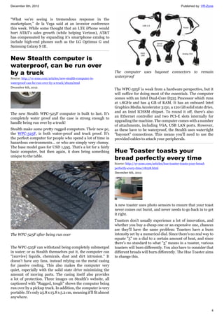 December 6th, 2012 Published by: VR-Zone
4
“What we’re seeing is tremendous response in the
marketplace,” de la Vega said at an investor conference
this week. While some thought that an LTE iPhone would
hurt AT&T's sales growth (while helping Verizon), AT&T
has compensated by expanding it's smartphone catalog to
include high-end phones such as the LG Optimus G and
Samsung Galaxy S III.
New Stealth computer is
waterproof, can be run over
by a truck
Source: http://vr-zone.com/articles/new-stealth-computer-is-
waterproof-can-be-run-over-by-a-truck/18229.html
December 6th, 2012
The new Stealth WPC-525F computer is built to last. It's
completely water proof and the case is strong enough to
handle being run over by a truck!
Stealth make some pretty rugged computers. Their new pc,
the WPC-525F, is both water-proof and truck proof. It's
the perfect computer for people who spend a lot of time in
hazardous environments... or who are simply very clumsy.
The base model goes for USD 1,595. That's a lot for a fairly
basic computer, but then again, it does bring something
unique to the table.
The WPC-525F after being run over
The WPC-525F can withstand being completely submerged
in water; or as Stealth themselves put it, the computer can
"[survive] liquids, chemicals, dust and dirt intrusion." It
doesn't have any fans, instead relying on the metal casing
for passive cooling. This also makes the computer very
quiet, especially with the solid state drive minimizing the
amount of moving parts. The casing itself also provides
a lot of protection. Three images on Stealth's website, all
captioned with "Rugged, tough" shows the computer being
run over by a pickup truck. In addition, the computer is very
portable. It's only 25.8 x 15.8 x 5.2 cm, meaning it'll fit almost
anywhere.
The computer uses bayonet connectors to remain
waterproof
The WPC-525F is weak from a hardware perspective, but it
will suffice for doing most of the essentials. The computer
comes with an Intel Dual-Core D525 Processor which runs
at 1.8GHz and has 4 GB of RAM. It has an onboard Intel
Graphics Media Accelerator 3150, a 120 GB solid state drive,
and an Intel ICH8M chipset. To round it off, there's also
an Ethernet controller and two PCI-E slots internally for
upgrading the machine. The computer comes with a number
of attachments, including VGA, USB LAN ports. However,
as these have to be waterproof, the Stealth uses watertight
"bayonet" connections. This means you'll need to use the
provided cables to attach your peripherals.
Hue Toaster toasts your
bread perfectly every time
Source: http://vr-zone.com/articles/hue-toaster-toasts-your-bread-
perfectly-every-time/18228.html
December 6th, 2012
A new toaster uses photo sensors to ensure that your toast
never comes out burnt, and never needs to go back in to get
it right.
Toasters don't usually experience a lot of innovation, and
whether you buy a cheap one or an expensive one, chances
are they'll have the same problem: Toasters have a burn
intensity set by a numerical dial. Since there's no real way to
equate "5" on a dial to a certain amount of heat, and since
there's no standard to what "5" means in a toaster, various
toasters will burn differently. You also have to consider that
different breads will burn differently. The Hue Toaster aims
to change this.
 
