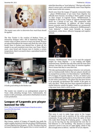 December 6th, 2012 Published by: VR-Zone
5
The toaster uses color to determine how much heat should
be applied
The Hue Toaster is the creation of Basheer Tome, an
interaction designer with a BS in Industrial Design. The
toaster relies on photo sensors to toast your bread. Sensors
are placed throughout the toaster and check the color of the
bread. Once it reaches your desired hue, it shuts off. It's
simple to use and consistent every time, says Tome. What's
more, since bread only browns once it reaches a certain
temperature, there's no need to have a specialized mode for
frozen bread.
It looks good sitting in the kitchen too
The toaster was created as an undergraduate project by
Tome while attending Georgia Tech. Unfortunately, the
toaster is still a prototype, and needs to find backers to move
it into production.
League of Legends pro player
banned for life
Source: http://vr-zone.com/articles/league-of-legends-pro-player-
banned-for-life/18227.html
December 6th, 2012
Riot Games, makers of League of Legends, has made the
rather weighty decision to ban the pro player IWillDominate
of Team Dignitas from the game... for life. The player has had
increased complaints filed against him in recent months of
what Riot describes as "toxic behavior". This ban will end the
player's career early, and undoubtedly cause Team Dignitas
some issues in the new season.
Harsh news from the League of Legends community today
– player IWillDominate of pro team Team Dignitas has
officially been banned. According to Riot's public message
on their League of Legends forum, “IWillDominate is
ineligible to play in the League of Legends Championship
Series for a period of one year. This suspension shall
commence immediately. In addition, all other existing
known accounts used by IWillDominate are permanently
banned.” The ban was due to, as Riot put it, IWillDominate's
“toxic behavior” - listed more formally as in-game
harassment, verbal abuse, offensive language and negative
attitude.
Christian “IWillDominate” Rivera is (or was) the assigned
jungler for Team Dignitas – a top ranking and highly
respected team. Christian has only been with the team since
January, but they've seen their share of victories together.
Now it seems that they've seen their last.
“We take sportsmanship and player behavior very seriously,
and we fundamentally believe that pro players should not
be exempt from scrutiny over their behavior,” said RedBear,
VP of League of Legends eSports, “In fact, we believe pros
have an additional opportunity to act as positive role models
for the entire community.” The player has also been known
to be generally un-sportsman like outside of the game as
well, says Riot: “There also have been repeated incidents of
similar behavior outside the game.” And for a pro player on
a big-name team, that's a strict no-no.
This news is sure to make huge waves in the League
of Legends crowd, not to mention all the online gaming
community. It may send a shiver down the spine of those
who make their living off of playing games – seeing that
you can be top dog one day and banned the next due to
bad behavior is a bit humbling. “The decision to impact
someone’s career is not one we make lightly, which is why
this is tough news to deliver,” said the VP of LoL eSports.
 