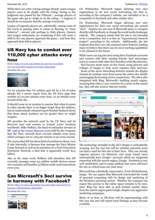 December 6th, 2012 Published by: VR-Zone
6
While there are a few voicing outrage already, many League
players seem to be alright with the ruling. Seeing as the
judgment was passed by the Tribunal – average players of
the game who get to weigh in on the ruling – I suppose it
should be no surprise that the outrage is minimal.
League of Legends players are, admittedly, among some of
the worst in gaming when it comes to flaming, or “toxic
behavior”... second only perhaps to Halo players. Gamers
and League enthusiasts are wondering if this will cause a
shift in the way players approach the game... and how they
approach their fellow players.
US Navy has to combat over
110,000 cyber attacks every
hour
Source: http://vr-zone.com/articles/us-navy-has-to-combat-
over-110-000-cyber-attacks-every-hour/18225.html
December 6th, 2012
It's no surprise that US military gets hit by a lot of cyber
attacks but a recent report from the US Navy pegs that
number at 110,000 attacks every hour, or 30 attacks every
second of the day
It should come as no surprise to anyone that when it comes
to cyber attacks there is no bigger target than the military,
but an inadvertantly released report Hewlett Packard shows
that those attack numbers are far greater than we might
imagine.
HP provides the network used by the US Navy and its
800,000 men and women in around 2,000 locations
worldwide. Mike Nefkins, the head of enterprise services at
HP, said at the recent Discover event held by the company
that the Navy network faces 110,000 attacks every hour,
which averages out to 1,833 per minute or 30 every second.
The reason that HP has these kind of numbers to share, even
if only internally, is because they manage the Navy Marine
Corps Intranet as well as its transition to a Next Generation
Enterprise Network, a deal that is apparently worth $3.3
billion.
Also at the same event Nefkens told attendees that HP
currently manages some 5.5 million mobile devices across
100 countries and handles 13 billion credit card transactions
every year.
Can Microsoft's Socl survive
in harmony with Facebook?
Source: http://vr-zone.com/articles/can-microsoft-s-socl-survive-in-
harmony-with-facebook-/18226.html
December 6th, 2012
On Wednesday, Microsoft began allowing new user
registrations to its new social networking site that is,
according to the company's website, not intended to be a
competitor to Facebook and other similar sites.
On Wednesday, Microsoft began allowing new user
registrations for their new social networking site named
“Socl.” Experts are not sure if Microsoft plans to compete
directly with Facebook, or change the social media landscape
entirely. The company insists that the site is not intended
to be a competitor, but is in fact an “experimental research
project”, according to the website. Additionally, the site
explains that there are only minimal active features, leading
many to believe that there may be more exciting capabilities
to be released in the future.
While users can log into Socl using their Facebook accounts
and connect with their existing friends, Socl encourages
users to connect with other Socl members with like interests.
Socl focuses much more on the visual, using pictures and
collages of images to help users organize their interests.
Some of the more interesting features include the display
of posts by random users from across the entire site, ideally
encouraging the forming of new connections. The site is also
integrated with Bing, Microsoft’s budding search engine,
meaning that when a user searches for a term in the search
bar, they will also receive internet results.
The technology included in the site’s design is undoubtedly
amazing, but the real test will be whether potential users
can find a need for this site in their lives. They can already
organize pictures via Pinterest, and many Gmail users
automatically have Google+ accounts which are integrated
somewhat with the search engine, Google. Facebook is very
well established, and it seems unlikely that users will leave
the site in critical mass any time soon.
Microsoft has a decidedly conservative, if not old-fashioned,
image. No one argues that Microsoft reinvented the world
of personal computing with its design and marketing of
the Windows operating system. Whether the company can
repeat this success in the online space remains to be seen,
since Bing has been able to grab limited market share
from the search engine giant Google, despite very aggressive
marketing campaigns.
Many of us here at VR-Zone will be experimenting with
this new site and will report back findings as they become
available.
 