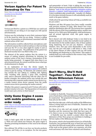 December 6th, 2012 Published by: VR-Zone
7
Verizon Applies For Patent To
Eavesdrop On You
Source: http://vr-zone.com/articles/verizon-applies-for-patent-to-
eavesdrop-on-you/18213.html
December 6th, 2012
Verizon just filed for a patent on a DVR that can watch and
record what you are doing so it can target you with special
advertisements.
Verizon says the technology to serve their customers better
to fit the mood for what you are doing. Verizon is calling
it a way of presenting an advertisement associated with the
ambient action of the ‘user’.
The information would be collected from microphones and/
or infrared cameras that would eavesdrop on what was being
said near the TV or even what might be nearby it such as
people or even your pets. The publication of the patent was
disclosed recently but it was filed in May 2011.
The abstract of the patent explains that the system is a
means of making targeted advertising by detecting the
ambient action of the user/s during a presentation of the
media being presented. It suggests that when there is an
advertisement break, the system would then know what type
of advertisement to display.
In an explanation of how the device targets its
advertisements, the patent application explains the ambient
action in part by stating, “To illustrate, the ambient action
may include the user talking to, cuddling with, fighting
with, wrestling with, playing a game with, competing
with, and/or otherwise interacting with the other user In
further examples, the ambient action may include the user
interacting with a separate media content access device (e.g.,
a media content access device separate from the media
content access device presenting the media content).”
Whether this patent is approved and if Verizon sells such a
product remains to be seen. The big question is if customers
would want such a device in their homes?
Unity Game Engine 4 oozes
with mobile goodness, pre-
order ready
Source: http://vr-zone.com/articles/unity-game-engine-4-oozes-with-
mobile-goodness-pre-order-ready/18224.html
December 6th, 2012
Unity is back again with its latest beta release of Unity
4. With cool and critical new features, the game engine is
showing promising foreshadows of the soon-to-be-released
engine.
New editions! We all like to see how our favorite products
progress, and Unity 4 is no exception. For the true gamer
and gamemaker at heart, Unity is taking the next step to
allow end developers to create beautiful AAA titles. With new
features "such as the all-new Mecanim animation system,
DirectX 11 support, [and] hypermodern mobile graphics,"
Unity is nothing to play around with... Actually, it is. Rather,
it's to be taken seriously because it will undoubtedly mark its
notch in the game industry.
(Talks about the upcoming release of Unity 4, available now
for pre-order)
Windows and Mac OS games have been readily creatable
with previous versions of Unity. Who doesn't love cross-
platform distribution after all? The horizons have expanded
with the advent of the Linux publishing option, another new
feature in U4. With more fluid graphics, solid performance,
and all around tight-knit work, this game engine is
promising.
But it doesn't end with desktops! Unity is very kind to its
mobile developers. In fact, they included crucial updates in
the latest beta for the mobile makers. One of those updates
being shadowing, but not just any shadows - dynamic
shadows. Now, that may seem dismissable to the novice
user, but the pros will make a stiff about it. Take a look
at the latest releases of other engines and you will surely
find lighting and shadowing as a key feature. This engine is
making itself very well-rounded in this version Unity, which
is now available for pre-order.
Don't Worry, She'll Hold
Together! - Fans Build Full
Scale Millennium Falcon
Source: http://vr-zone.com/articles/don-t-worry-she-ll-hold-together--
fans-build-full-scale-millennium-falcon/18209.html
December 6th, 2012
A resident in Nashville, Tennessee (U.S.) has purchased 88
acres of land where a full scale Millennium Falcon model will
be constructed. The projected is being put together by fans
from all over the world.
Star Wars fan take note, a full scale replica of the Millennium
Falcon is being built just west of Nashville, Tennessee and
you an be a part of it.
For those of us who can’t get enough of the Star Wars
franchise and the numerous fan clubs that have spun off
of it, there is now an even bigger idea being put together.
A Nashville man has started a project where fans and
fabricators of Star Wars props can contribute to building a
full size replica of the Millennium Falcon.
The project, which is the brainchild of Chris Lee of Nashville,
Tennessee, has purchased 88 acres of land just west of the
city where the full-scale model will be constructed. While all
of the work on the project will be very expensive, all of the
work and money will come from volunteers and donations.
 