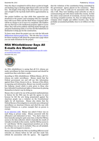 December 6th, 2012 Published by: VR-Zone
8
Once the ship is completed it will be about 114 feet in length
and docking ring to docking right (beam) of 81 and one half
feet. The height of the ship to the dish will be over 30 feet
and a height to the top body itself will be approximately 25
feet.
The project builders say that while they appreciate any
donations to the project, and in keeping with any copyright
laws with Lucas Films and the Walt Disney Company there
will be no charge to see it once it is completed. The builders
also say that due to the intellectual property rights to Lucas
Films, they will not be publicly soliciting funds through any
3rd party fundraising entity or on-line site like IndieGoGo or
Kickstarter to help pay for the construction.
To learn more about the project you can visit the full-scale
Millennium Falcon project here. The site also has a forum
for those wanting to talk about the project and a page where
you can make donations for the project.
NSA Whistleblower Says All
E-mails Are Monitored
Source: http://vr-zone.com/articles/nsa-whistleblower-says-all-e-mails-
are-monitored/18211.html
December 6th, 2012
An NSA whistleblower is saying that all U.S. citizens are
under surveillance by their own government and should be
careful how they write their e-mails.
According to NSA whistleblower, William Binney, all U.S..
citizens are under surveillance. Binney stated that the
Federal government can and will use this information
against them if they choose to do so. Because of his efforts
in exposing such information, Binney was recently awarded
the Callaway Award which is prize given to those who
have defended Constitutional rights of Americans by placing
themselves in harm's way by doing so.
Binney who is said to be one of the greatest mathematicians
in history for the NSA says he quit the agency in 2001
because he felt the acts being perpetrated against the
American people was a violation on the Constitutional
rights for all Americans. Binney also claims that the
Federal Bureau of Investigation is currently uses widespread
surveillance on American Citizens and cited the case with
General Petraeus as a prime example that no person is
exempt.
In an interview with Binney was asked if there was no
such thing as privacy today. Binney answered with the
affirmative and elaborated on how. “Yes, that’s what I’ve
been basically saying for quite some time, is that the FBI has
access to the data collected, which is basically the emails of
virtually everybody in the country. And the FBI has access to
it,” said Binney “All the congressional members are on the
surveillance too, no one is excluded. They are all included.
So, yes, this can happen to anyone…”
Binney elaborated that the NSA was building different social
networks on citizens before he left and that made him
rethink his association with the agency. He suggested
that the violations of the constitution being committed by
the government agency played on his conscience. “That
was the part that I could not be associated with. That’s
why I left. They were building social networks on who is
communicating and with whom inside this country. So that
the entire social network of everybody, of every US citizen
was being compiled overtime. So, they are taking from one
company alone roughly 320 million records a day. That’s
probably accumulated probably close to 20 trillion over the
years.”
 