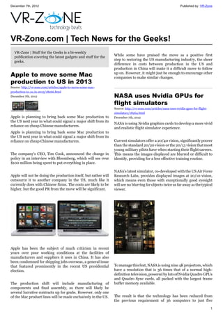 December 7th, 2012 Published by: VR-Zone
1
VR-Zone.com | Tech News for the Geeks!
VR-Zone | Stuff for the Geeks is a bi-weekly
publication covering the latest gadgets and stuff for the
geeks.
Apple to move some Mac
production to US in 2013
Source: http://vr-zone.com/articles/apple-to-move-some-mac-
production-to-us-in-2013/18266.html
December 7th, 2012
Apple is planning to bring back some Mac production to
the US next year in what could signal a major shift from its
reliance on cheap Chinese manufacturers.
Apple is planning to bring back some Mac production to
the US next year in what could signal a major shift from its
reliance on cheap Chinese manufacturers.
The company's CEO, Tim Cook, announced the change in
policy in an interview with Bloomberg, which will see over
$100 million being spent to put everything in place.
Apple will not be doing the production itself, but rather will
outsource it to another company in the US, much like it
currently does with Chinese firms. The costs are likely to be
higher, but the good PR from the move will be significant.
Apple has been the subject of much criticism in recent
years over poor working conditions at the facilities of
manufacturers and suppliers it uses in China. It has also
been condemned for shipping jobs overseas, a general issue
that featured prominently in the recent US presidential
election.
The production shift will include manufacturing of
components and final assembly, so there will likely be
several lucrative contracts up for grabs. However, only one
of the Mac product lines will be made exclusively in the US.
While some have praised the move as a positive first
step to restoring the US manufacturing industry, the sheer
difference in costs between production in the US and
production in China will make it a difficult move to follow
up on. However, it might just be enough to encourage other
companies to make similar changes.
NASA uses Nvidia GPUs for
flight simulators
Source: http://vr-zone.com/articles/nasa-uses-nvidia-gpus-for-flight-
simulators/18264.html
December 7th, 2012
NASA is using Nvidia graphics cards to develop a more vivid
and realistic flight simulator experience.
Current simulators offer a 20/40 vision, significantly poorer
than the standard 20/20 vision or the 20/13 vision that most
young military pilots have when starting their flight careers.
This means the images displayed are blurred or difficult to
identify, providing for a less effective training routine.
NASA's latest simulator, co-developed with the US Air Force
Research Labs, provides displayed images at 20/10 vision,
which means even those with exceptionally good eyesight
will see no blurring for objects twice as far away as the typical
viewer.
To manage this feat, NASA is using nine 4K projectors, which
have a resolution that is 36 times that of a normal high-
definition television, powered by lots of Nvidia Quadro GPUs
and Quadro Sync cards, all packed with the largest frame
buffer memory available.
The result is that the technology has been reduced from
the previous requirement of 36 computers to just five
 