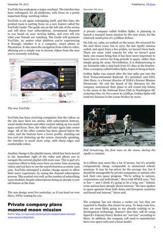 December 7th, 2012 Published by: VR-Zone
3
YouTube has undergone a major overhaul. The interface has
been redesigned, for all platforms, with focus on a pretty
important thing: watching videos
YouTube is yet again redesigning itself, and this time, the
product team is putting focus on a new feature called the
YouTube Guide. The guide sits on the left side of the screen
and will show your subscriptions, recommend channels
to you based on your viewing habits, and even tell you
what your friends are watching. The Guide will permeate
YouTube, no matter what platform you're experiencing
it through, whether it is a computer, smart phone or
Playstation. It also eases the navigation from video to video,
allowing you a simply way to browse videos from the user
you're currently watching.
The new YouTube
YouTube has been receiving complaints that the videos on
the site have been too messy, with subscription buttons,
social media buttons and other content taking up too much
space and focus. Now, the video will once again take center
stage. All of the other content has been placed below the
video, and the buttons have a lower profile, standing out
less and not cluttering up the screen. Generally speaking,
the interface is much more crisp, with sharp edges and
comfortable colors.
Another change is the playlist menu, which has been moved
to the immediate right of the video and allows you to
navigate the current playlist with more ease. This is part of a
conscious effort to help users have an easier time accessing
videos and not have to use the search function as much. Last
year, YouTube attempted a similar change meant to affect
their users' experience, by easing the channel subscription
process. This worked very well, as the number of subscribing
users doubled, despite subscriptions being an already 6 year
old feature at the time.
The new design went live yesterday, so if you head on over
there, it'll be waiting for you.
Private company plans
manned moon mission
Source: http://vr-zone.com/articles/private-company-plans-manned-
moon-mission/18256.html
December 7th, 2012
A private company called Golden Spike, is planning to
launch a manned moon mission by the year 2020, for the
relatively small price of 1.5 billion dollars.
On July 20, 1969, we walked on the moon. We returned for
the next three years, but in 1972, the last Apollo mission
ended, and apart from a few probes, we haven't been back.
There are some valid reasons for why we haven't gone
back; one reason being that it has been more important to
learn how to survive for long periods in space, rather than
simply going far away. Nevertheless, it is disheartening to
see humanity take a step back from it's days at the frontier.
Now, a company called Golden Spike, hopes to bring us back.
Golden Spike was named after the last spike put into the
First Transcontinental Railroad. It's president and CEO,
Alan Stern, is a former director of NASA’s Science Mission
Directorate. He and the board of the directors for the
company announced their plans to sell round trip tickets
to the moon at the National Press Club in Washington DC
yesterday (Dec. 6): For a mere $1.5 billion, Golden Spike will
send two humans to the Lunar Surface by 2020.
Neil Armstrong, the first man on the moon, during the
Apollo 11 mission
$1.5 billion may seem like a lot of money, but it's actually
comparatively cheap, comparable to unmanned robotic
missions. It may be too pricey for the average Joe, but it
should be manageable by private companies or nations who
lack their own space program. "We're selling to nations,
corporations and individuals," Stern told SPACE.com, "Get
in line — and I think it's going to be a long one." Indeed,
some nations have already shown interest: "We have spoken
to space agencies from both Asian and European countries
and found real interest," Stern said.
The company has not chosen a rocket yet, but they are
expected to finalize this choice by 2014. To keep costs low,
they are most likely going to use already existing or in-
development technology. Rumor's that they will be using
SpaceX's Falcon9 Heavy Rocket are "not true" according to
Stern. In addition, the company will need to manufacture
their own space suits and a lunar lander.
 