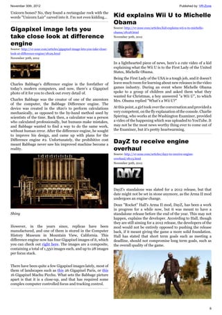 November 30th, 2012 Published by: VR-Zone
6
Unicorn bones? No, they found a rectangular rock with the
words "Unicorn Lair" carved into it. I'm not even kidding...
Gigapixel image lets you
take close look at difference
engine
Source: http://vr-zone.com/articles/gigapixel-image-lets-you-take-close-
look-at-difference-engine/18129.html
November 30th, 2012
Charles Babbage's difference engine is the forefather of
today's modern computers, and now, there's a Gigapixel
photo of it for you to check out every detail of.
Charles Babbage was the creator of one of the ancestors
of the computer, the Babbage Difference engine. The
device was created in the 1820's to perform calculations
mechanically, as opposed to the by-hand method used by
scientists of the time. Back then, a calculator was a person
who calculated professionally, but humans make mistakes,
and Babbage wanted to find a way to do the same work,
without human error. After the difference engine, he sought
to improve his design, and came up with plans for the
Difference engine #2. Unfortunately, the prohibitive cost
meant Babbage never saw his improved machine become a
reality.
Shiny
However, in the years since, replicas have been
manufactured, and one of them is stored in the Computer
History Museum in Mountain View, California. This
difference engine now has four Gigapixel images of it, which
you can check out right here. The images are a composite,
containing a total of 1,350 images each, and up to 28 images
per focus stack.
There have been quite a few Gigapixel images lately, most of
them of landscapes such as this 26 Gigapixel Paris, or this
16 Gigapixel Machu Picchu. What sets the Babbage picture
apart is that it is a close-up, and that has required some
complex computer controlled focus and tracking control.
Kid explains Wii U to Michelle
Obama
Source: http://vr-zone.com/articles/kid-explains-wii-u-to-michelle-
obama/18128.html
November 30th, 2012
In a lighthearted piece of news, here's a cute video of a kid
explaining what the Wii U is to the First Lady of the United
States, Michelle Obama.
Being the First Lady of the USA is a tough job, and it doesn't
leave much room for learning about new releases in the video
games industry. During an event where Michelle Obama
spoke to a group of children and asked them what they
wanted for Christmas, a boy answered "a Wii U", to which
Mrs. Obama replied "What's a Wii U?"
At this point, a girl took over the conversation and provided a
very competent, on the fly explanation of the console. Charlie
Spiering, who works at the Washington Examiner, provided
a video of the happening which was uploaded to YouTube. It
may not be the most news worthy thing ever to come out of
the Examiner, but it's pretty heartwarming.
DayZ to receive engine
overhaul
Source: http://vr-zone.com/articles/dayz-to-receive-engine-
overhaul/18113.html
November 30th, 2012
DayZ's standalone was slated for a 2012 release, but that
date might not be set in stone anymore, as the Arma II mod
undergoes an engine change.
Dean "Rocket" Hall's Arma II mod, DayZ, has been a work
in progress for a while now, but it was meant to have a
standalone release before the end of the year. This may not
happen, explains the developer. Accoirding to Hall, though
they are still aiming for a 2012 release, the developers of the
mod would not be entirely opposed to pushing the release
back, if it meant giving the game a more solid foundation.
Hall has stated that short term goals such as meeting a
deadline, should not compromise long term goals, such as
the overall quality of the game.
 