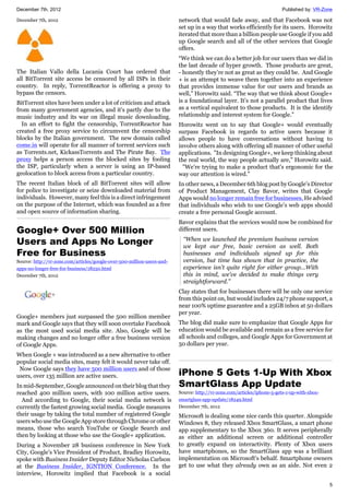 December 7th, 2012 Published by: VR-Zone
5
December 7th, 2012
The Italian Vallo della Lucania Court has ordered that
all BitTorrent site access be censored by all ISPs in their
country. In reply, TorrentReactor is offering a proxy to
bypass the censors.
BitTorrent sites have been under a lot of criticism and attack
from many government agencies, and it's partly due to the
music industry and its war on illegal music downloading.
In an effort to fight the censorship, TorrentReactor has
created a free proxy service to circumvent the censorship
blocks by the Italian government. The new domain called
come.in will operate for all manner of torrent services such
as Torrents.net, KickassTorrents and The Pirate Bay. The
proxy helps a person access the blocked sites by fooling
the ISP, particularly when a server is using an IP-based
geolocation to block access from a particular country.
The recent Italian block of all BitTorrent sites will allow
for police to investigate or seize downloaded material from
individuals. However, many feel this is a direct infringement
on the purpose of the Internet, which was founded as a free
and open source of information sharing.
Google+ Over 500 Million
Users and Apps No Longer
Free for Business
Source: http://vr-zone.com/articles/google-over-500-million-users-and-
apps-no-longer-free-for-business/18250.html
December 7th, 2012
Google+ members just surpassed the 500 million member
mark and Google says that they will soon overtake Facebook
as the most used social media site. Also, Google will be
making changes and no longer offer a free business version
of Google Apps.
When Google + was introduced as a new alternative to other
popular social media sites, many felt it would never take off.
Now Google says they have 500 million users and of those
users, over 135 million are active users.
In mid-September, Google announced on their blog that they
reached 400 million users, with 100 million active users.
And according to Google, their social media network is
currently the fastest growing social media. Google measures
their usage by taking the total number of registered Google
users who use the Google App store through Chrome or other
means, those who search YouTube or Google Search and
then by looking at those who use the Google+ application.
During a November 28 business conference in New York
City, Google’s Vice President of Product, Bradley Horowitz,
spoke with Business Insider Deputy Editor Nicholas Carlson
at the Business Insider, IGNTION Conference. In the
interview, Horowitz implied that Facebook is a social
network that would fade away, and that Facebook was not
set up in a way that works efficiently for its users. Horowitz
iterated that more than a billion people use Google if you add
up Google search and all of the other services that Google
offers.
“We think we can do a better job for our users than we did in
the last decade of hyper growth. Those products are great,
- honestly they’re not as great as they could be. And Google
+ is an attempt to weave them together into an experience
that provides immense value for our users and brands as
well,” Horowitz said. “The way that we think about Google+
is a foundational layer. It’s not a parallel product that lives
as a vertical equivalent to those products. It is the identify
relationship and interest system for Google.”
Horowitz went on to say that Google+ would eventually
surpass Facebook in regards to active users because it
allows people to have conversations without having to
involve others along with offering all manner of other useful
applications. "In designing Google+, we keep thinking about
the real world, the way people actually are," Horowitz said.
"We're trying to make a product that's ergonomic for the
way our attention is wired."
In other news, a December 6th blog post by Google’s Director
of Product Management, Clay Bavor, writes that Google
Apps would no longer remain free for businesses. He advised
that individuals who wish to use Google’s web apps should
create a free personal Google account.
Bavor explains that the services would now be combined for
different users.
“When we launched the premium business version
we kept our free, basic version as well. Both
businesses and individuals signed up for this
version, but time has shown that in practice, the
experience isn't quite right for either group…With
this in mind, we’ve decided to make things very
straightforward.”
Clay states that for businesses there will be only one service
from this point on, but would includes 24/7 phone support, a
near 100% uptime guarantee and a 25GB inbox at 50 dollars
per year.
The blog did make sure to emphasize that Google Apps for
education would be available and remain as a free service for
all schools and colleges, and Google Apps for Government at
50 dollars per year.
iPhone 5 Gets 1-Up With Xbox
SmartGlass App Update
Source: http://vr-zone.com/articles/iphone-5-gets-1-up-with-xbox-
smartglass-app-update/18249.html
December 7th, 2012
Microsoft is dealing some nice cards this quarter. Alongside
Windows 8, they released Xbox SmartGlass, a smart phone
app supplementary to the Xbox 360. It serves peripherally
as either an additional screen or additional controller
to greatly expand on interactivity. Plenty of Xbox users
have smartphones, so the SmartGlass app was a brilliant
implementation on Microsoft's behalf. Smartphone owners
get to use what they already own as an aide. Not even 2
 