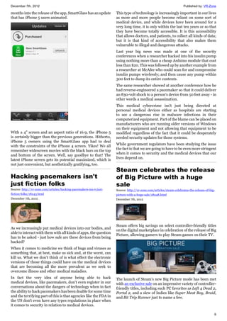 December 7th, 2012 Published by: VR-Zone
6
months into the release of the app, SmartGlass has an update
that has iPhone 5 users animated.
With a 4" screen and an aspect ratio of 16:9, the iPhone 5
is certainly bigger than the previous generations. Hitherto,
iPhone 5 owners using the SmartGlass app had to deal
with the constraints of the iPhone 4 screen. Yikes! We all
remember widescreen movies with the black bars on the top
and bottom of the screen. Well, say goodbye to that! The
latest iPhone screen gets its potential maximized, which is
not just convenient, but aesthetically gratifying, too.
Hacking pacemakers isn't
just fiction folks
Source: http://vr-zone.com/articles/hacking-pacemakers-isn-t-just-
fiction-folks/18243.html
December 7th, 2012
As we increasingly put medical devices into our bodies, and
able to interact with them with all kinds of apps, the question
has to be asked - just how safe are these devices from being
hacked?
When it comes to medicine we think of bugs and viruses as
something that, at best, make us sick and, at the worst, can
kill us. What we don't think of is what effect the electronic
versions of those things could have on the medical devices
that are becoming all the more prevalent as we seek to
overcome illness and other medical maladies.
In fact the very idea of anyone being able to hack
medical devices, like pacemakers, don't even register in our
conversations about the dangers of technology when in fact
the ability to hack pacemakers has been doable for some time
and the terrifying part of this is that agencies like the FDA in
the US don't even have any types regulations in place when
it comes to security in relation to medical devices.
This type of technology is increasingly important in our lives
as more and more people become reliant on some sort of
medical device, and while devices have been around for a
very long time, it is only within the last ten years or so that
they have become totally accessible. It is this accessibility
that allows doctors, and patients, to collect all kinds of data;
but it is that kind of accessibility that also makes them
vulnerable to illegal and dangerous attacks.
Last year big news was made at one of the security
conferences when a researcher hacked into his insulin pump
using nothing more than a cheap Arduino module that cost
less than $20. This was followed up by another example from
a researcher at McAfee who could scan for and compromise
insulin pumps wirelessly; and then cause any pump within
300 feet to dump its entire contents.
The same researcher showed at another conference how he
had reverse-engineered a pacemaker so that it could deliver
an 830-volt shock to a person's device from 50 feet away - in
other words a medical assassination.
This medical cybercrime isn't just being directed at
personal medical devices either as hospitals are starting
to see a dangerous rise in malware infections in their
computerized equipment. Part of the blame can be placed on
manufacturers who are running older versions of Windows
on their equipment and not allowing that equipment to be
modified regardless of the fact that it could be desperately
needed security updates for those systems.
While government regulators have been studying the issue
the fact is that we are going to have to be even more stringent
when it comes to security and the medical devices that our
lives depend on.
Steam celebrates the release
of Big Picture with a huge
sale
Source: http://vr-zone.com/articles/steam-celebrates-the-release-of-big-
picture-with-a-huge-sale/18248.html
December 7th, 2012
Steam offers big savings on select controller-friendly titles
on the digital marketplace in celebration of the release of Big
Picture, allowing gamers to play Steam games on their TV.
The launch of Steam's new Big Picture mode has been met
with an exclusive sale on an impressive variety of controller-
friendly titles, including such PC favorites as Left 4 Dead 2,
Portal 2, and a slew of Indies like Super Meat Boy, Braid,
and Bit Trip Runner just to name a few.
 
