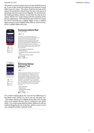 December 7th, 2012 Published by: VR-Zone
8
This wasn't a secret to anyone if you are into Android news at
all. It was, in fact, in the list of phones to be released; we just
didn't know it's name. The phone itself has the look of the
Galaxy S2 and S3 but it doesn't have the size or the power of
Samsung's previous and current flagship. It's predecessor,
the Samsung Galaxy Admire, reveals that the step up to a
Galaxy Admire isn't huge change with the exception of the
phone's appearance. If we look at the specs of the new versus
the old it's basically got a slightly bigger screen, a slightly
faster processor and a slightly better battery. And of course,
all for a slightly higher price tag.
It's a better looking phone for sure but the differences in
the phone aren't worth it to me to run out and grab one.
The Galaxy Admire 4G is slightly better than your average
entry level Android devices, but it's nothing to rave about
either. It is worth noting that the Galaxy Admire 4G will run
Android Gingerbread out of the box, which is more or less
very outdated in today's Android world.
 
