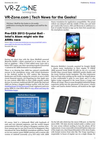 December 8th, 2012 Published by: VR-Zone
1
VR-Zone.com | Tech News for the Geeks!
VR-Zone | Stuff for the Geeks is a bi-weekly
publication covering the latest gadgets and stuff for the
geeks.
Pre-CES 2013 Crystal Ball -
Intel's Atom might win the
ARMs race
Source: http://vr-zone.com/articles/pre-ces-2013-crystal-ball--intel-s-
atom-might-win-the-arms-race/18275.html
December 8th, 2012
During our short time with the Atom Medfield powered
Motorola RAZR i, which surprised us in many areas, we
had an epiphany - What if Intel added moar cores and a
better GPU engine into their upcoming torpedo (Clovertrail
+) aimed at the ARM dominance in smartphones?
There is no denying that ARM has enjoyed considerable
success in the smartphone arena, with virtual dominance
in the Android market by CPU makers like Samsung,
Qualcomm and Nvidia reaping the rewards as seen in their
recent financial reports, not forgetting too that Apple uses
its own custom ARM SOCs in their wildly popular mobile
devices. In contrast, traditional x86 CPU giants like Intel and
AMD are facing a sluggish desktop market, with the latter
shedding heaps of vital personnel (read: engineers) and even
going ARM in a last ditch effort to stay afloat and keep the
Mubadalas happy.
Of course, Intel is a behemoth filled with boatloads of
cash and very talented engineers, and the world's largest
semiconductor firm isn't going to disappear anytime soon.
Four seasons ago (or one year if you live in Singapore), they
introduced the Atom Medfield smartphone platform, based
on its own mature 32nm HKMG process and a custom x86
version of Android (currently 4.0.4 ICS only) with ARM
binary translation for application compatibility. The actual
rollout was delayed until the middle of this year and Intel
got vendors like Lenovo, ZTE and Motorola in addition to a
host of smaller brands to sign up for their first assault into
the smartphone market.
Motorola Mobility's (recently acquired by Google) RAZR
i, shares many similarities to their regular TI OMAP
ARM powered Droid RAZR M with its use of a 4.3-inch
Gorilla Glass covered Super AMOLED pentile display and
the iconic DuPoint kevlar backplate. The first impression
that you'll get when picking up the candy bar shaped phone
is how comfortable it grips in your hand, and it is also
lighter (126g) compared to the usual Nexus 4 (139g) and
iPhone 4S (140g). There is some thoughtful industrial design
experience going into the placement of the power, volume
rocker and camera shutter buttons, all located on the right
side.
On the left side which has the micro USB port, we find the
micro SIM / SD slots cleverly tucked under a rubber cover
for easy access without needing to turn the phone off for
replacement. A non-removable 2000mAH battery takes care
of the single core, dual (hyper)threaded 2 GHz Atom Z2460,
with formal reviews from sites like The Verge reporting a
respectable 72 hours of regular use on a single charge, far
 