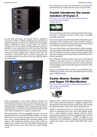 December 8th, 2012 Published by: VR-Zone
3
As seen from the image, the Capsule Hotel is capable of
using up to 4 SSD's or HDD's simultaneously. Each drive is
powered separately, and can be turned on/off accordingly
without affecting the other storage drives. To install a
storage drive in it, you only have to open the drive bay, insert
the drive as you would put a tray in an oven, then close the
drive. It would automatically line up with the appropriate
connectors inside, making drive switches fairly easy and
convenient. And because they're powered separately, you
can simply switch to a new drive in one slot, while the others
are in operation.
Power management is also quite efficient, because the
Capsule Hotel can be set to turn on only when the drives are
accessed by the computer connected to it. Unfortunately for
backup fanatics, though the unit is capable of using 4 drives
simultaneously, it cannot be setup for a RAID system. Each
drive will be recognized as a separate storage drive.
The primary drives that are compatible for you to use in the
Capsule Hotel are 3.5 inch SATA HDD and SSD's. For those
who want to use 2.5 inch storage drives in it, they would
have to use a special Hadaka-zoku mounting adapter to fit
them in. The connection interface of the unit is USB 3.0
(5Gb/s). For cooling, it has two 2,500 RPM cooling fans. Its
dimensions are set at 130 x 185 x 260 mm, and it weights
3.2 kg.
The official price for the unit hasn't been set yet, but it is
estimated that it would be around 17,800 yen (220 USD).
Crytek introduces the seven
wonders of Crysis 3
Source: http://vr-zone.com/articles/crytek-introduces-the-seven-
wonders-of-crysis-3/18244.html
December 8th, 2012
The newest teaser trailer from Crytek goes behind the scenes
of Crysis 3, showing off many of the game's incredible
cinematic sequences.
The newest trailer released from EA delves behind the scenes
of Crytek's latest chapter in the Crysis franchise, taking a
brief glimpse at many of the cinematic sequences and scenes
that comprise the game's dynamic campaign.
The new video features an introduction by Albert Hughes,
visionary director of the films From Hell and The Book of Eli
who has worked on Crysis 3, trying to blend cinematic film
elements with the game's distinct action-packed first-person
shooter gameplay.
The 7 Wonders of Crysis 3 refers to the seven environments
detailed in the game's story arc, and this teaser takes an
impressive look at storyboards and much of the impressive
artwork that has gone into the planning and execution of the
upcoming title.
Crysis 3 is slated for release on Feb. 19, 2013 for Xbox 360,
PlayStation 3 and PC. For more information please visit the
game's official website.
Cooler Master Seidon 120M
and Hyper T4 Mini-Review
Source: http://vr-zone.com/articles/cooler-master-seidon-120m-and-
hyper-t4-mini-review/18190.html
December 8th, 2012
Today we take a quick look at two inexpensive aftermarket
CPU coolers from Cooler Master - a regular heatpipe tower
heatsink that is the Hyper T4 and a closed-loop water cooling
kit called the Seidon 120M. How well do they perform?
Similar to the famous Hyper 212 series that have been the
choice of enthusiasts for years. the Cooler Master Hyper
T4 is a slim aluminum tower heatsink with four direct
touch copper heatpipes at its base. Equipped with a 120mm
PWM fan rated at 1800rpm / 70CFM / 31.6dBA, it is an
inexpensive way (SGD$59) to upgrade the stock heatsink
solution for almost every modern Intel/AMD CPU socket
type.
 