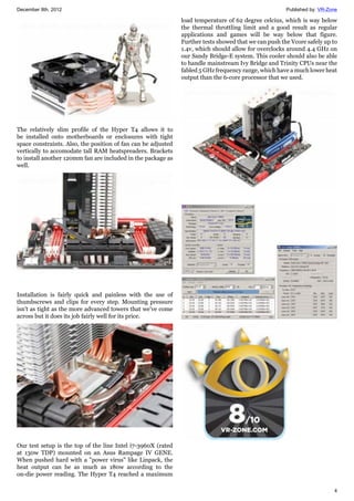 December 8th, 2012 Published by: VR-Zone
4
The relatively slim profile of the Hyper T4 allows it to
be installed onto motherboards or enclosures with tight
space constraints. Also, the position of fan can be adjusted
vertically to accomodate tall RAM heatspreaders. Brackets
to install another 120mm fan are included in the package as
well.
Installation is fairly quick and painless with the use of
thumbscrews and clips for every step. Mounting pressure
isn't as tight as the more advanced towers that we've come
across but it does its job fairly well for its price.
Our test setup is the top of the line Intel i7-3960X (rated
at 130w TDP) mounted on an Asus Rampage IV GENE.
When pushed hard with a "power virus" like Linpack, the
heat output can be as much as 180w according to the
on-die power reading. The Hyper T4 reached a maximum
load temperature of 62 degree celcius, which is way below
the thermal throttling limit and a good result as regular
applications and games will be way below that figure.
Further tests showed that we can push the Vcore safely up to
1.4v, which should allow for overclocks around 4.4 GHz on
our Sandy Bridge-E system. This cooler should also be able
to handle mainstream Ivy Bridge and Trinity CPUs near the
fabled 5 GHz frequency range, which have a much lower heat
output than the 6-core processor that we used.
 