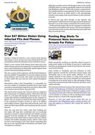 December 8th, 2012 Published by: VR-Zone
5
Over $47 Million Stolen Using
Infected PCs And Phones
Source: http://vr-zone.com/articles/over-47-million-stolen-using-
infected-pcs-and-phones/18270.html
December 8th, 2012
Europe is being hit hard by a new version of the famous
Zeus trojan as over 30,000 users have found their PCs and
smartphones infected and being used to steal their money.
There's a new version of the famous Zeus trojan out in the
wild in Europe and as to be expected it is causing all kinds of
havoc and is believed to be behind the attacks against some
30,000 electronic banking customers.
The new version of the malware; and the botnet behind it,
has been dubbed "Eurograbber" by security experts at Check
Point Software and Versafe. The trojan was first detected
in Italy earlier this year and has since spread throughout
Europe.
Researchers believe that Eurograbber is responsible for
over $47 million in fraudulent transfers from victim bank
accounts in amounts that range from 500 Euros; $650 USD,
to as much as 25,000 Euros; $32,000 USD.
The attack vector requires the victim to click on a malicious
link; typical part of a phishing attack, which then will take
them to a site that will attempt to download one or more
trojans that will then install themselves on the computer or
phone. The two trojans involved in this latest attack appear
to be customized versions of Zeus as well as its SpyEye
and CarBerp variants. These then will record the user's web
visits and then inject HTML and JavaScript into the victim's
browser.
Then the next time the victim visits their banking site
the trojan will snag their credentials and use JavaScript
injection to launch a request that the user install a security
upgrade from the banking site. The JavaScript completes
the first part of the attack when it captures the user's phone
number and mobile operating system, which is then used
to send a text message to the user's phone requesting that
they go to the attached link to download and install some
"encryption11 software".
What they actually end up with though is Zeus in the mobile
(ZITMO) which is a trojans specifically made for the Android
and Blackberry phones. With both systems compromised,
the installed malware waits patiently for the victim to access
their bank account at which point it will automatically
transfer a percentage of the account balance to the criminal's
accounts.
It doesn't just stop there though, as the malware will
intercept the confirmation text message sent by the bank and
forward it on to the trojan's command and control server.
At this point the trojan will use the message to confirm the
transaction and withdraw the money. This process happens
every time the victim accesses their bank account online and
they are none the wiser.
Posting Mug Shots To
Pinterest Nets Increased
Arrests For Police
Source: http://vr-zone.com/articles/posting-mug-shots-to-pinterest-
nets-increased-arrests-for-police/18269.html
December 8th, 2012
Police around the world are no slouches when it comes to
using social media in all kinds of ways but it would seem
that they are getting great results from Pinterest, the newest
social media darling.
From Twitter to Facebook, and now Pinterest as well,
police agencies around the world have found unique and
interesting ways to use social media. Whether it is just
simple outreach to the citizens or using social media to
actually track down and arrest criminals law enforcement
is turning out to be pretty quick to take advantage of these
new forms of communication like Facebook, and other social
media networks.
The interest in Pinterest however first started when a crime
reporter at The Mercury in Pottstown, Pennsylvania, started
posting mug shots of the towns criminals in a gallery on the
new social network only to discover that the local police saw
a 57% increase in arrests as well as catching more people
based on tips as a result of the mug shot gallery.
However, it isn't just small towns trying this out as
evidenced by the Philadelphia police setting up their own
mug shot gallery on Pinterest after seeing the results in
Pottstown.
 
