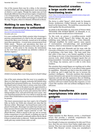 November 30th, 2012 Published by: VR-Zone
7
One of the reasons there may be a delay, is the extensive
overhaul of the game being implemented, most interesting
of which is a new engine. Though the engine may not look
drastically different from the previous engine, it implements
a lot of functionality changes at it's core, making weapons
customizable, as well as clothes and changes in controls and
the map. The game, when it is released, will launch on Steam.
Nothing to see here, Mars
rover discovery is unfounded
Source: http://vr-zone.com/articles/nothing-to-see-here-mars-rover-
discovery-is-unfounded/18127.html
November 30th, 2012
It is now confirmed that NASA scientist John Grotzinger’s
previous announcement of a find in the soil sample taken
onboard the Mars rover Curiosity, turned out to be nothing
more than speculation. A recent press announcement from
NASA stated, "Rumors and speculation that there are
major new findings from the mission at this early stage are
incorrect… At this point in the mission, the instruments
on the rover have not detected any definitive evidence of
Martian organics."
(NASA's Curiosity Mars rover being tested in Death Valley)
One of the main missions that the rover is to complete on
Mars is to find signs of organic molecules left behind when
the planet had a presumed shallow sea. Everywhere on earth
that liquid water is found, there is always some form of life.
The rover has been on the planet now for approximately 4
months, and it is the most technologically advance rover to
date. It has a large array of arms and cameras that will be
taking samples of air, rock and soil for the next 2 years. One
very important mission for the rover will be to study the Gale
Crater where NASA believes some form of microbial life may
be present.
This latest announcement may have upset a lot of hopeful
folks on Earth, but NASA also released new data that the
Mercury orbiter, 'Messenger', has found frozen water at the
planet's North pole. Messenger was said to have found a very
large amount of frozen water there and found what the space
agency is calling possible “organic material” as well. The
planet Mercury, which is closest to the sun, has an average
surface temperature of 427C (800F), so finding any type of
frozen water on the planet’s north pole will be a bit of a shock
if there is indeed water on Mercury. NASA also feels that its
south pole may contain frozen water as well.
Neuroscientist creates
a large scale model of a
functioning brain
Source: http://vr-zone.com/articles/neuroscientist-creates-a-large-scale-
model-of-a-functioning-brain/18126.html
November 30th, 2012
The device is called “Spaun”, which stands for Semantic
Pointer Architecture Unified Network, and its design is
based on the human brain. The model has connections that
work together like the prefrontal lobe.
An article in the November 30, 2012 issue of Science titled,
"BUILDING THE HUMAN BRAIN”, by Eliasmith, et. al.,
goes over the brain model and how it functioned.
“In this work, we present a 2.5-million-neuron model
of the brain (called “Spaun”) that bridges this gap by
exhibiting many different behaviors, “ writes Eliasmith.
“Although simplified, the model captures many aspects
of neuroanatomy, neurophysiology, and psychological
behavior, which we demonstrate via eight diverse tasks.”
The brain model took Eliasmith and his team with the
University of Waterloo over a year to build, and it is capable
of performing a few basic tasks. The team made clear
that while it does have a very limited capability to learn
new things on its own, it does demonstrate how the brain’s
neurons work, which includes biological signals that are
being transmitted. Currently the model brain can recognize
a few things, has memory, and it is able to write down
numbers.
The scientists that created Spaun are reaching out to other
scientists in the U.K and the U.S. in an effort to help expand
its capabilities. Eliasmith says that in time this model may
be scaled up, and it might lead the way to increase the
machine’s intelligence. Currently machines that simulate
human interaction only operate by certain pre-programmed
responses and only give the appearance they are thinking.
Eliasmith said that this design might also lead to a future of
machines with more realistic human-like responses, or even
a bona fide machine with real artificial intelligence that is
self aware.
Fujitsu transforms
smartphones into skin care
gadgets
Source: http://vr-zone.com/articles/fujitsu-transforms-smartphones-
into-skin-care-gadgets/18124.html
November 30th, 2012
Fujitsu launches its Skin Memory service, a cloud-based
service that provides a relatively comprehensive skin
analysis using a smartphone's camera.
Ever thought of using your smartphone for skin care? If you
have, then this new service from Fujitsu might pique your
interest. They have just recently unveiled their new cloud-
based "Skin Memory" service. Using your smartphone's
 