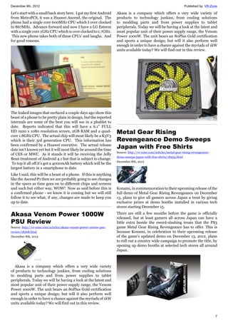 December 8th, 2012 Published by: VR-Zone
7
Let's start with a small back story here. I got my first Android
from MetroPCS, it was a Huawei Ascend, the original. The
phone had a single core 600MHz CPU which I over clocked
to 867MHz. Advance forward and now I have a LG Esteem
with a single core 1GHz CPU which is over clocked to 1.7GHz.
This new phone takes both of these CPUs' and laughs. And
for good reasons.
The leaked images that surfaced a couple days ago show this
beast of a phone to be pretty plain in design, but the reported
internals are some of the best you will see in a phablet to
date. Reports indicated that this will have a 6.1" FULL
HD 1920 x 1080 resolution screen, 2GB RAM and a quad-
core 1.8GHz CPU. The actual chip will most likely be a K3V3
which is their 3rd generation CPU. This information has
been confirmed by a Huawei executive. The actual release
date isn't known yet but it will most likely be around the time
of CES or MWC. As it stands it will be receiving the Jelly
Bean treatment of Android 4.1 but that is subject to change.
To top it all off it's got a 4000mAh battery which will be the
largest battery in a smartphone to date.
Like I said, this will be a beast of a phone. If this is anything
like the Ascend P1 then we are probably going to see changes
in the specs as time goes on to different chips and screens
and such but either way, WOW! Now as said before this is
a confirmed phone - we know it is coming but we will still
follow it to see what, if any, changes are made to keep you
up to date.
Akasa Venom Power 1000W
PSU Review
Source: http://vr-zone.com/articles/akasa-venom-power-1000w-psu-
review/18268.html
December 8th, 2012
Akasa is a company which offers a very wide variety
of products to technology junkies, from cooling solutions
to modding parts and from power supplies to tablet
peripherals. Today we will be having a look at the latest and
most popular unit of their power supply range, the Venom
Power 1000W. The unit bears an 80Plus Gold certification
and sports a unique design; but will it also perform well
enough in order to have a chance against the myriads of 1kW
units available today? We will find out in this review.
Akasa is a company which offers a very wide variety of
products to technology junkies, from cooling solutions
to modding parts and from power supplies to tablet
peripherals. Today we will be having a look at the latest and
most popular unit of their power supply range, the Venom
Power 1000W. The unit bears an 80Plus Gold certification
and sports a unique design; but will it also perform well
enough in order to have a chance against the myriads of 1kW
units available today? We will find out in this review.
Metal Gear Rising
Revengeance Demo Sweeps
Japan with Free Shirts
Source: http://vr-zone.com/articles/metal-gear-rising-revengeance-
demo-sweeps-japan-with-free-shirts/18254.html
December 8th, 2012
Konami, in commemoration to their upcoming release of the
full demo of Metal Gear Rising Revengeance on December
13, plans to give all gamers across Japan a treat by giving
exclusive prizes at demo booths installed in various tech
stores starting December 15.
There are still a few months before the game is officially
released, but at least gamers all across Japan can have a
little extra beside the sword-slashing treats that the PS3
game Metal Gear Rising Revengeance has to offer. This is
because Konami, in celebration to their upcoming release
of the game's updated demo on December 13, 2012, plans
to roll out a country wide campaign to promote the title, by
opening up demo booths at selected tech stores all around
Japan.
 