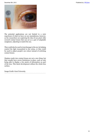 December 8th, 2012 Published by: VR-Zone
10
The potential applications are not limited to a mini
experience of what we have on our smartphones, however,
as the researchers are exploring the idea of one pixel, fully
covered contact lenses that can act as a pair of adaptable
sunglasses, adjusting to match the sun.
They could also be used to treat damage to the eye, by helping
control the light transmitted to the retina, or they could
be used to adjust people's eye colour instead of switching
contact lenses.
Displays made into contact lenses are not a new thing, but
they usually have severe limitations in place, such as only
being able to display a few pixels of information on part
of the lens. This latest development utilises the whole lens
surface.
Image Credit: Gent University
 