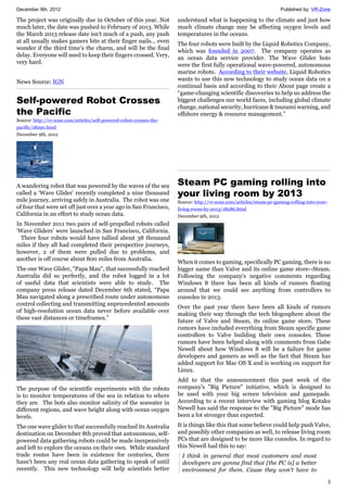 December 9th, 2012 Published by: VR-Zone
3
The project was originally due in October of this year. Not
much later, the date was pushed to February of 2013. While
the March 2013 release date isn't much of a push, any push
at all usually makes gamers bite at their finger nails... even
wonder if the third time's the charm, and will be the final
delay. Everyone will need to keep their fingers crossed. Very,
very hard.
News Source: IGN
Self-powered Robot Crosses
the Pacific
Source: http://vr-zone.com/articles/self-powered-robot-crosses-the-
pacific/18290.html
December 9th, 2012
A wandering robot that was powered by the waves of the sea
called a ‘Wave Glider’ recently completed a nine thousand
mile journey, arriving safely in Australia. The robot was one
of four that were set off just over a year ago in San Francisco,
California in an effort to study ocean data.
In November 2011 two pairs of self-propelled robots called
‘Wave Gliders’ were launched in San Francisco, California.
There four robots would have tallied about 38 thousand
miles if they all had completed their perspective journeys,
however, 2 of them were pulled due to problems, and
another is off course about 800 miles from Australia.
The one Wave Glider, "Papa Mau", that successfully reached
Australia did so perfectly, and the robot logged in a lot
of useful data that scientists were able to study. The
company press release dated December 6th stated, “Papa
Mau navigated along a prescribed route under autonomous
control collecting and transmitting unprecedented amounts
of high-resolution ocean data never before available over
these vast distances or timeframes.”
The purpose of the scientific experiments with the robots
is to monitor temperatures of the sea in relation to where
they are. The bots also monitor salinity of the seawater in
different regions, and wave height along with ocean oxygen
levels.
The one wave glider to that successfully reached its Australia
destination on December 8th proved that autonomous, self-
powered data gathering robots could be made inexpensively
and left to explore the oceans on their own. While standard
trade routes have been in existence for centuries, there
hasn’t been any real ocean data gathering to speak of until
recently. This new technology will help scientists better
understand what is happening to the climate and just how
much climate change may be affecting oxygen levels and
temperatures in the oceans.
The four robots were built by the Liquid Robotics Company,
which was founded in 2007. The company operates as
an ocean data service provider. The Wave Glider bots
were the first fully operational wave-powered, autonomous
marine robots. According to their website, Liquid Robotics
wants to use this new technology to study ocean data on a
continual basis and according to their About page create a
“game-changing scientific discoveries to help us address the
biggest challenges our world faces, including global climate
change, national security, hurricane & tsunami warning, and
offshore energy & resource management.”
Steam PC gaming rolling into
your living room by 2013
Source: http://vr-zone.com/articles/steam-pc-gaming-rolling-into-your-
living-room-by-2013/18286.html
December 9th, 2012
When it comes to gaming, specifically PC gaming, there is no
bigger name than Valve and its online game store--Steam.
Following the company's negative comments regarding
Windows 8 there has been all kinds of rumors floating
around that we could see anything from controllers to
consoles in 2013.
Over the past year there have been all kinds of rumors
making their way through the tech blogosphere about the
future of Valve and Steam, its online game store. These
rumors have included everything from Steam specific game
controllers to Valve building their own consoles. These
rumors have been helped along with comments from Gabe
Newell about how Windows 8 will be a failure for game
developers and gamers as well as the fact that Steam has
added support for Mac OS X and is working on support for
Linux.
Add to that the announcement this past week of the
company's "Big Picture" initiative, which is designed to
be used with your big screen television and gamepads.
According to a recent interview with gaming blog Kotaku
Newell has said the response to the "Big Picture" mode has
been a lot stronger than expected.
It is things like this that some believe could help push Valve,
and possibly other companies as well, to release living room
PCs that are designed to be more like consoles. In regard to
this Newell had this to say:
I think in general that most customers and most
developers are gonna find that [the PC is] a better
environment for them. Cause they won't have to
 