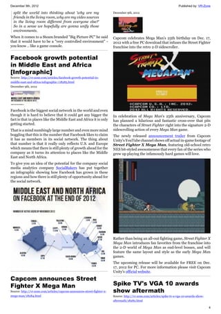 December 9th, 2012 Published by: VR-Zone
4
split the world into thinking about 'why are my
friends in the living room, why are my video sources
in the living room different from everyone else?'
So in a sense we hopefully are gonna unify those
environments.
When it comes to a Steam branded "Big Picture PC" he said
that it would have to be a "very controlled environment" -
you know .. like a game console.
Facebook growth potential
in Middle East and Africa
[Infographic]
Source: http://vr-zone.com/articles/facebook-growth-potential-in-
middle-east-and-africa-infographic-/18285.html
December 9th, 2012
Facebook is the biggest social network in the world and even
though it is hard to believe that it could get any bigger the
fact is that in places like the Middle East and Africa it is only
getting started.
That is a mind numbingly large number and even more mind
boggling that this is the number that Facebook likes to claim
it has as members in its social network. The thing about
that number is that it really only reflects U.S. and Europe
which means that there is still plenty of growth ahead for the
company as it turns its attention to places like the Middle
East and North Africa.
To give you an idea of the potential for the company social
media analytics company SocialBakers has put together
an infographic showing how Facebook has grown in these
regions and how there is still plenty of opportunity ahead for
the social network.
Capcom announces Street
Fighter X Mega Man
Source: http://vr-zone.com/articles/capcom-announces-street-fighter-x-
mega-man/18284.html
December 9th, 2012
Capcom celebrates Mega Man's 25th birthday on Dec. 17,
2012 with a free PC download that infuses the Street Fighter
franchise into the retro 2-D sidescroller.
In celebration of Mega Man's 25th anniversary, Capcom
has planned a hilarious and fantastic cross-over that pits
the characters of Street Fighter right into the signature 2-D
sidescrolling action of every Mega Man game.
The newly released announcement trailer from Capcom
Unity's YouTube channel shows off actual in-game footage of
Street Fighter X Mega Man, featuring old-school retro
NES bit-styled awesomeness that every fan of the series who
grew up playing the infamously hard games will love.
Rather than being an all-out fighting game, Street Fighter X
Mega Man introduces fan favorites from the franchise into
the 2-D world of Mega Man as end-level bosses, and will
feature the same layout and style as the early Mega Man
games.
The upcoming release will be available for FREE on Dec.
17, 2012 for PC. For more information please visit Capcom
Unity's official website.
Spike TV's VGA 10 awards
show aftermath
Source: http://vr-zone.com/articles/spike-tv-s-vga-10-awards-show-
aftermath/18282.html
 