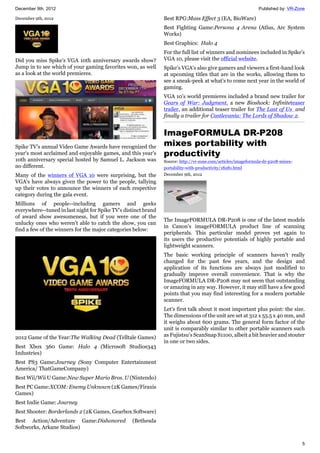 December 9th, 2012 Published by: VR-Zone
5
December 9th, 2012
Did you miss Spike's VGA 10th anniversary awards show?
Jump in to see which of your gaming favorites won, as well
as a look at the world premieres.
Spike TV's annual Video Game Awards have recognized the
year's most acclaimed and enjoyable games, and this year's
10th anniversary special hosted by Samuel L. Jackson was
no different.
Many of the winners of VGA 10 were surprising, but the
VGA's have always given the power to the people, tallying
up their votes to announce the winners of each respective
category during the gala event.
Millions of people--including gamers and geeks
everywhere--tuned in last night for Spike TV's distinct brand
of award show awesomeness, but if you were one of the
unlucky ones who weren't able to catch the show, you can
find a few of the winners for the major categories below:
2012 Game of the Year:The Walking Dead (Telltale Games)
Best Xbox 360 Game: Halo 4 (Microsoft Studios343
Industries)
Best PS3 Game:Journey (Sony Computer Entertainment
America/ ThatGameCompany)
Best Wii/Wii U Game:New Super Mario Bros. U (Nintendo)
Best PC Game:XCOM: Enemy Unknown (2K Games/Firaxis
Games)
Best Indie Game: Journey
Best Shooter: Borderlands 2 (2K Games, Gearbox Software)
Best Action/Adventure Game:Dishonored (Bethesda
Softworks, Arkane Studios)
Best RPG:Mass Effect 3 (EA, BioWare)
Best Fighting Game:Persona 4 Arena (Atlus, Arc System
Works)
Best Graphics: Halo 4
For the full list of winners and nominees included in Spike's
VGA 10, please visit the official website.
Spike's VGA's also give gamers and viewers a first-hand look
at upcoming titles that are in the works, allowing them to
see a sneak-peek at what's to come next year in the world of
gaming.
VGA 10's world premieres included a brand new trailer for
Gears of War: Judgment, a new Bioshock: Infiniteteaser
trailer, an additional teaser trailer for The Last of Us and
finally a trailer for Castlevania: The Lords of Shadow 2.
ImageFORMULA DR-P208
mixes portability with
productivity
Source: http://vr-zone.com/articles/imageformula-dr-p208-mixes-
portability-with-productivity/18281.html
December 9th, 2012
The ImageFORMULA DR-P208 is one of the latest models
in Canon's imageFORMULA product line of scanning
peripherals. This particular model proves yet again to
its users the productive potentials of highly portable and
lightweight scanners.
The basic working principle of scanners haven't really
changed for the past few years, and the design and
application of its functions are always just modified to
gradually improve overall convenience. That is why the
ImageFORMULA DR-P208 may not seem that outstanding
or amazing in any way. However, it may still have a few good
points that you may find interesting for a modern portable
scanner.
Let's first talk about it most important plus point: the size.
The dimensions of the unit are set at 312 x 55.5 x 40 mm, and
it weighs about 600 grams. The general form factor of the
unit is comparably similar to other portable scanners such
as Fujistsu's ScanSnap S1100, albeit a bit heavier and stouter
in one or two sides.
 