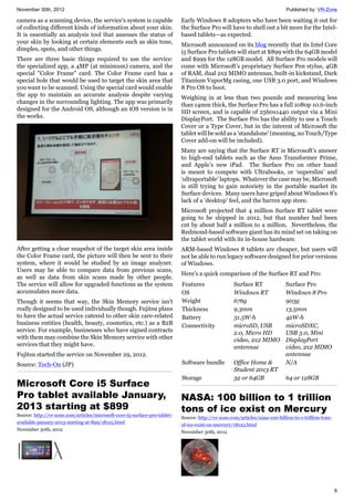 November 30th, 2012 Published by: VR-Zone
8
camera as a scanning device, the service's system is capable
of collecting different kinds of information about your skin.
It is essentially an analysis tool that assesses the status of
your skin by looking at certain elements such as skin tone,
dimples, spots, and other things.
There are three basic things required to use the service:
the specialized app, a 4MP (at minimum) camera, and the
special "Color Frame" card. The Color Frame card has a
special hole that would be used to target the skin area that
you want to be scanned. Using the special card would enable
the app to maintain an accurate analysis despite varying
changes in the surrounding lighting. The app was primarily
designed for the Android OS, although an iOS version is in
the works.
After getting a clear snapshot of the target skin area inside
the Color Frame card, the picture will then be sent to their
system, where it would be studied by an image analyzer.
Users may be able to compare data from previous scans,
as well as data from skin scans made by other people.
The service will allow for upgraded functions as the system
accumulates more data.
Though it seems that way, the Skin Memory service isn't
really designed to be used individually though. Fujitsu plans
to have the actual service catered to other skin care-related
business entities (health, beauty, cosmetics, etc.) as a B2B
service. For example, businesses who have signed contracts
with them may combine the Skin Memory service with other
services that they might have.
Fujitsu started the service on November 29, 2012.
Source: Tech-On (JP)
Microsoft Core i5 Surface
Pro tablet available January,
2013 starting at $899
Source: http://vr-zone.com/articles/microsoft-core-i5-surface-pro-tablet-
available-january-2013-starting-at-899/18125.html
November 30th, 2012
Early Windows 8 adopters who have been waiting it out for
the Surface Pro will have to shell out a bit more for the Intel-
based tablets—as expected.
Microsoft announced on its blog recently that its Intel Core
i5 Surface Pro tablets will start at $899 with the 64GB model
and $999 for the 128GB model. All Surface Pro models will
come with Microsoft’s proprietary Surface Pen stylus, 4GB
of RAM, dual 2x2 MIMO antennas, built-in kickstand, Dark
Titanium VaporMg casing, one USB 3.0 port, and Windows
8 Pro OS to boot.
Weighing in at less than two pounds and measuring less
than 14mm thick, the Surface Pro has a full 1080p 10.6-inch
HD screen, and is capable of 2560x1440 output via a Mini
DisplayPort. The Surface Pro has the ability to use a Touch
Cover or a Type Cover, but in the interest of Microsoft the
tablet will be sold as a 'standalone' (meaning, no Touch/Type
Cover add-on will be included).
Many are saying that the Surface RT is Microsoft’s answer
to high-end tablets such as the Asus Transformer Prime,
and Apple’s new iPad. The Surface Pro on other hand
is meant to compete with Ultrabooks, or ‘superslim’ and
‘ultraportable’ laptops. Whatever the case may be, Microsoft
is still trying to gain notoriety in the portable market its
Surface devices. Many users have griped about Windows 8’s
lack of a ‘desktop’ feel, and the barren app store.
Microsoft projected that 4 million Surface RT tablet were
going to be shipped in 2012, but that number had been
cut by about half a million to a million. Nevertheless, the
Redmond-based software giant has its mind set on taking on
the tablet world with its in-house hardware.
ARM-based Windows 8 tablets are cheaper, but users will
not be able to run legacy software designed for prior versions
of Windows.
Here's a quick comparison of the Surface RT and Pro:
Features Surface RT Surface Pro
OS Windows RT Windows 8 Pro
Weight 676g 903g
Thickness 9.3mm 13.5mm
Battery 31.5W-h 42W-h
Connectivity microSD, USB
2.0, Micro HD
video, 2x2 MIMO
antennae
microSDXC,
USB 3.0, Mini
DisplayPort
video, 2x2 MIMO
antennae
Software bundle Office Home &
Student 2013 RT
N/A
Storage 32 or 64GB 64 or 128GB
NASA: 100 billion to 1 trillion
tons of ice exist on Mercury
Source: http://vr-zone.com/articles/nasa-100-billion-to-1-trillion-tons-
of-ice-exist-on-mercury/18123.html
November 30th, 2012
 