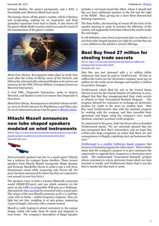 December 9th, 2012 Published by: VR-Zone
7
between Raiden, the game's protagonist, and a RAY, a
formidable and villainous Metal Gear mech.
The footage shows off the game's combat, which is flawless
and invigorating, making for an impressive and fluid
gameplay experience from start to finish. It also shows off
the game's Blade Mode in action which accounts for much of
the awesomeness of the game's combat.
Metal Gear Rising: Revengeance takes place in 2018, four
years after the events of MGS4: Guns of the Patriots, and
follows the cybernetically-enhanced Raiden as he carries out
missions for the PMC (Private Military Company) known as
Maverick Enterprises.
A rival PMC, Desperado Enterprises, seeks to destroy
Maverick, and Raiden is sent in to ensure that Desperado is
shut down.
Metal Gear Rising: Revengeance is slated for release on Feb.
19, 2013 in North America for PlayStation 3 and Xbox 360.
For more information please visit the game's official website.
Hitachi Maxell announces
new tube shaped speakers
modeled on wind instruments
Source: http://vr-zone.com/articles/hitachi-maxell-announces-new-tube-
shaped-speakers-modeled-on-wind-instruments/18271.html
December 9th, 2012
Need powerful speakers but live in a small space? Hitachi
has a solution for compact home dwellers. These newest
speakers from Hitachi Maxell incorporate Magic Speaker
and Dynamic BassReflex Horns in order to get a rich three
dimensional sound while measuring only 81mm tall. No
price has been announced for them but they are expected to
cost around 10,000 Yen ($121).
The speakers come in both a wireless Bluetooth connected
model (MXSP-BT1300), and one which connects via the
same 22 pin USB 2.0-compatible WM-port as a Walkman.
Alternatively, they can both be connected with a 3.5mm jack.
The output of the new Maxells measures 4.2W x 2, and they
come with an 80Hz ~ 20kHz frequency response. They are
light but not tiny; weighing in at 900 grams, measuring
113cm in length, and come with a remote control.
Maxell is really hoping to attract customers to the unique
design, which will make them fit nicely and elegantly in
your home. The company's description of Magic Speaker
includes a surround sound-like effect, where it should feel
like you have additional speakers to the left and the right
of the MXSP. Thus, giving you a more three dimensional
listening experience.
The Bass Reflex, the bouncing of sound off the back of the
speaker housing in order to increase the efficiency of the
system, will supposedly boost bass without the need to make
the unit larger.
It will definitely come down to personal taste on whether or
not these tube-shaped speakers are right for you but they are
a nice addition to the market's current offerings.
Best Buy fined 27 million for
stealing trade secrets
Source: http://vr-zone.com/articles/best-buy-fined-27-million-for-
stealing-trade-secrets/18272.html
December 9th, 2012
Best Buy was just slammed with a 27 million dollar
settlement that must be paid to TechForward. Of that 27
million the courts say the electronics company must pay 22
million for the trade secret damages and another 5 million
for punitive damages.
TechForward, which filed the suit in the United States
District Court for the Central District of California in 2011,
alleged that Best Buy misappropriated their trade secrets
in relation to their ‘Guaranteed Buyback Program’. The
program allowed for customers to exchange an electronics
product for credit in the store on another item. Best
Buy used TechForward’s idea with the buyback program
by working with the company and then cancelled their
agreement and began using the company’s own, nearly
identical, customer purchase credit program.
In a statement to the press, Jade Van Doren who co-founded
TechForward stated, “We are extremely pleased that the
jury recognized Best Buy’s misconduct, and we hope this
verdict puts large companies on notice that there are real
consequences to illegally exploiting start-up businesses like
ours.”
Techforward is a smaller California based company that
focuses on buyback programs for other stores. Their website
states that the company’s purpose is to give customers the
opportunity to upgrade their computers or electronics more
easily. The trademarked “Guaranteed Buyback” product
allows customers to return electronic items which are then
recycled or resold, and Techforward claims that it was the
first to market the idea back in 2006.
 