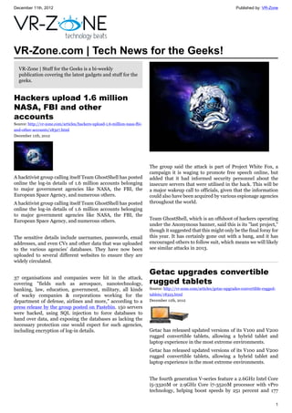 December 11th, 2012 Published by: VR-Zone
1
VR-Zone.com | Tech News for the Geeks!
VR-Zone | Stuff for the Geeks is a bi-weekly
publication covering the latest gadgets and stuff for the
geeks.
Hackers upload 1.6 million
NASA, FBI and other
accounts
Source: http://vr-zone.com/articles/hackers-upload-1.6-million-nasa-fbi-
and-other-accounts/18327.html
December 11th, 2012
A hacktivist group calling itself Team GhostShell has posted
online the log-in details of 1.6 million accounts belonging
to major government agencies like NASA, the FBI, the
European Space Agency, and numerous others.
A hacktivist group calling itself Team GhostShell has posted
online the log-in details of 1.6 million accounts belonging
to major government agencies like NASA, the FBI, the
European Space Agency, and numerous others.
The sensitive details include usernames, passwords, email
addresses, and even CVs and other data that was uploaded
to the various agencies' databases. They have now been
uploaded to several different websites to ensure they are
widely circulated.
37 organisations and companies were hit in the attack,
covering "fields such as aerospace, nanotechnology,
banking, law, education, government, military, all kinds
of wacky companies & corporations working for the
department of defense, airlines and more," according to a
press release by the group posted on Pastebin. 150 servers
were hacked, using SQL injection to force databases to
hand over data, and exposing the databases as lacking the
necessary protection one would expect for such agencies,
including encryption of log-in details.
The group said the attack is part of Project White Fox, a
campaign it is waging to promote free speech online, but
added that it had informed security personnel about the
insecure servers that were utilised in the hack. This will be
a major wakeup call to officials, given that the information
could also have been acquired by various espionage agencies
throughout the world.
Team GhostShell, which is an offshoot of hackers operating
under the Anonymous banner, said this is its "last project,"
though it suggested that this might only be the final foray for
this year. It has certainly gone out with a bang, and it has
encouraged others to follow suit, which means we will likely
see similar attacks in 2013.
Getac upgrades convertible
rugged tablets
Source: http://vr-zone.com/articles/getac-upgrades-convertible-rugged-
tablets/18325.html
December 11th, 2012
Getac has released updated versions of its V100 and V200
rugged convertible tablets, allowing a hybrid tablet and
laptop experience in the most extreme environments.
Getac has released updated versions of its V100 and V200
rugged convertible tablets, allowing a hybrid tablet and
laptop experience in the most extreme environments.
The fourth generation V-series feature a 2.6GHz Intel Core
i5-3320M or 2.9GHz Core i7-3520M processor with vPro
technology, helping boost speeds by 251 percent and 177
 