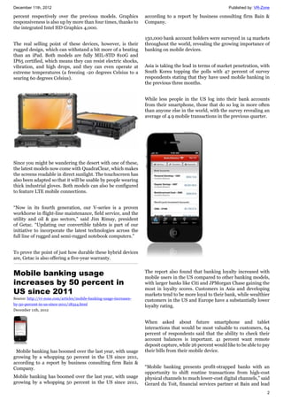 December 11th, 2012 Published by: VR-Zone
2
percent respectively over the previous models. Graphics
responsiveness is also up by more than four times, thanks to
the integrated Intel HD Graphics 4,000.
The real selling point of these devices, however, is their
rugged design, which can withstand a bit more of a beating
than an iPad. Both models are fully MIL-STD 810G and
IP65 certified, which means they can resist electric shocks,
vibration, and high drops, and they can even operate at
extreme temperatures (a freezing -20 degrees Celsius to a
searing 60 degrees Celsius).
Since you might be wandering the desert with one of these,
the latest models now come with QuadraClear, which makes
the screens readable in direct sunlight. The touchscreen has
also been adapted so that it will be usable by people wearing
thick industrial gloves. Both models can also be configured
to feature LTE mobile connections.
“Now in its fourth generation, our V-series is a proven
workhorse in flight-line maintenance, field service, and the
utility and oil & gas sectors,” said Jim Rimay, president
of Getac. “Updating our convertible tablets is part of our
initiative to incorporate the latest technologies across the
full line of rugged and semi-rugged notebook computers.”
To prove the point of just how durable these hybrid devices
are, Getac is also offering a five-year warranty.
Mobile banking usage
increases by 50 percent in
US since 2011
Source: http://vr-zone.com/articles/mobile-banking-usage-increases-
by-50-percent-in-us-since-2011/18324.html
December 11th, 2012
Mobile banking has boomed over the last year, with usage
growing by a whopping 50 percent in the US since 2011,
according to a report by business consulting firm Bain &
Company.
Mobile banking has boomed over the last year, with usage
growing by a whopping 50 percent in the US since 2011,
according to a report by business consulting firm Bain &
Company.
150,000 bank account holders were surveyed in 14 markets
throughout the world, revealing the growing importance of
banking on mobile devices.
Asia is taking the lead in terms of market penetration, with
South Korea topping the polls with 47 percent of survey
respondents stating that they have used mobile banking in
the previous three months.
While less people in the US log into their bank accounts
from their smartphone, those that do so log in more often
than anyone else in the world, with the survey revealing an
average of 4.9 mobile transactions in the previous quarter.
The report also found that banking loyalty increased with
mobile users in the US compared to other banking models,
with larger banks like Citi and JPMorgan Chase gaining the
most in loyalty scores. Customers in Asia and developing
markets tend to be more loyal to their bank, while wealthier
customers in the US and Europe have a substantially lower
loyalty rating.
When asked about future smartphone and tablet
interactions that would be most valuable to customers, 64
percent of respondents said that the ability to check their
account balances is important. 41 percent want remote
deposit capture, while 26 percent would like to be able to pay
their bills from their mobile device.
“Mobile banking presents profit-strapped banks with an
opportunity to shift routine transactions from high-cost
physical channels to much lower-cost digital channels,” said
Gerard du Toit, financial services partner at Bain and lead
 