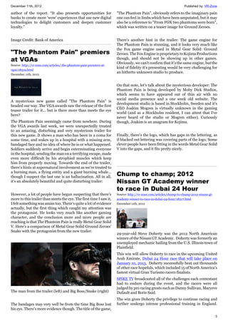 December 11th, 2012 Published by: VR-Zone
3
author of the report. “It also presents opportunities for
banks to create more 'wow' experiences that use new digital
technologies to delight customers and deepen customer
loyalty.”
Image Credit: Bank of America
"The Phantom Pain" premiers
at VGAs
Source: http://vr-zone.com/articles/-the-phantom-pain-premiers-at-
vgas/18319.html
December 11th, 2012
A mysterious new game called "The Phantom Pain" is
headed our way. The VGA awards saw the release of the first
teaser trailer for it... but is there more than meets the eye
here?
The Phantom Pain seemingly came from nowhere. During
the VGA awards last week, we were unexpectedly treated
to an amazing, disturbing and very mysterious trailer for
this new game. It shows a man who has been in a coma for
some time, and wakes up in a hospital with a missing arm,
bandaged face and no idea of where he is or what happened.
Soldiers suddenly arrive and begin exterminating everyone
in the hospital, sending the man on a terrifying escape, made
even more difficult by his atrophied muscles which keep
him from properly moving. Towards the end of the trailer,
there's hints at supernatural involvement as we're treated to
a burning man, a flying entity and a giant burning whale...
though I suspect the last one is an hallucination. All in all,
it's an absolutely beautiful and quite disturbing trailer:
However, a lot of people have begun suspecting that there's
more to this trailer than meets the eye. The first time I saw it,
I felt something was amiss too. There's quite a lot of evidence
actually, but the first thing which caught my attention was
the protagonist. He looks very much like another gaming
character, and the conclusion more and more people are
reaching is that The Phantom Pain is really Metal Gear Solid
V. Here's a comparison of Metal Gear Solid Ground Zeroes'
Snake with the protagonist from the new trailer:
The man from the trailer (left) and Big Boss/Snake (right)
The bandages may very well be from the time Big Boss lost
his eye. There's more evidence though. The title of the game,
"The Phantom Pain", obviously refers to the imaginary pain
one can feel in limbs which have been amputated, but it may
also be a reference to "From FOX two phantoms were born",
which was written on a teaser image for Ground Zeroes.
There's another hint in the trailer: The game engine for
The Phantom Pain is stunning, and it looks very much like
the Fox game engine used in Metal Gear Solid: Ground
Zeroes. The Fox Engine is proprietary to Kojima Productions
though, and should not be showing up in other games.
Obviously, we can't confirm that it's the same engine, but the
kind of fidelity it's presenting would be very challenging for
an hitherto unknown studio to produce.
On that note, let's talk about the mysterious developer: The
Phantom Pain is being developed by Moby Dick Studios,
which seems to have appeared out of thin air with no
social media presence and a one week old website. The
development studio is based in Stockholm, Sweden and it's
CEO Joakim Mogren is virtually unknown in the gaming
world (and as a Stockholm resident, I can attest that I've
never heard of the studio or Mogren either). Curiously
though, Joakim is an anagram for Kojima.
Finally, there's the logo, which has gaps in the lettering, as
if blacked out lettering was covering parts of the logo. Some
clever people have been fitting in the words Metal Gear Solid
V into the gaps, and it fits pretty nicely.
Chump to champ; 2012
Nissan GT Academy winner
to race in Dubai 24 Hour
Source: http://vr-zone.com/articles/chump-to-champ-2012-nissan-gt-
academy-winner-to-race-in-dubai-24-hour/18317.html
December 11th, 2012
29-year-old Steve Doherty was the 2012 North American
winner of the Nissan GT Academy. Doherty was formerly an
unemployed mechanic hailing from the U.S. Illinois town of
Plainfield.
This win will allow Doherty to race in the upcoming United
Arab Emirate, Dubai 24 Hour race that will take place on
January 10, 2013. Doherty successfully beat out thousands
of other race hopefuls, which included 15 of North America’s
fastest virtual Gran Turismo racers finalists.
SPIKE TV broadcasted all of the challenges each contestant
had to endure during the event, and the racers were all
judged by pro racing greats such as Danny Sullivan, Maryeve
Dufault and Boris Said.
The win gives Doherty the privilege to continue racing and
further undergo intense professional training in England.
 