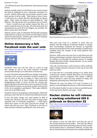 December 11th, 2012 Published by: VR-Zone
4
He will then be given his professional, international racing
license.
Doherty actually made it to the finals in 2011, but he missed
the final 16 challenges by just a miniscule six-tenths of a
second. Doherty did not give up and made a point to come
back and give it all he could. "After being so close, I knew
I could never let a chance like that slip through my fingers
again. That's where my history in sports helped me,” said
Doherty. “The only person who can motivate you is yourself.
I knew I would never get another chance like this, so I
tried to make the best of every day. All of the hard work and
commitment has paid off in the biggest way possible, but
there's much more work ahead."
Doherty said he wants to ultimately find himself competing
in the Daytona 24 Hour race, but for now the Dubai 24 Hour
will be his main priority. Doherty and 3 other GT Academy
winners will race with a Nissan 370Z.
Online democracy a fail;
Facebook ends the user vote
Source: http://vr-zone.com/articles/online-democracy-a-fail-facebook-
ends-the-user-vote/18315.html
December 11th, 2012
Facebook's final user vote has come to a close at long
last, putting an end to the social network's extremely
unsuccessful attempt at an online form of democracy.
In 2009, Facebook announced that any change in site policy
receiving 7,000 or more comments would be pushed to a
vote for users of the site to engage in. Three votes have
since taken place, all of them ending with disastrously
disappointing results. It turns out that the average user
apparently had no idea that such a vote was going on. On this
third and final occasion, an extremely meager 0.067 percent
of the site's population participated. That makes 668,872
votes out of one billion users.
Facebook will now be adopting an altered policy, effectively
putting an end to the life of a sad and miserable government.
In fact, the policy change was voted against by 88% of
voting users. However, the votes only count as long as they
represent 30% of Facebook's population – a little figure
which here means no less than 330,000,000 people. As
stated, this did not occur. Thus, Facebook is now free to
make decisions without consulting the votes of its users.
Does Facebook in any way resemble a Roman forum...?
This news may come as a surprise to some who are
familiar with the tendency of Internet dwellers to criticize
their surroundings. Facebook has become an especially
famous environment for this ironic mentality, in which users
complain about the changes of the social platform they
refuse to dump.
However, while some users may love to rant about new site
features and changes to policies, that doesn't mean that they
are willing to go through the arduous process of reading
lengthy documents before casting decisions. As one reader
of arstechnica points out,
“The only way they'd get a 30% turnout is if they made the
ballot 2 simple sentences and put it at the top of your feed
until you voted.”
It is clear that for a successful attempt at an online form
of democracy, simpler methods than those of conventional
governments must be employed. This strikes a difficult
balance between a quick and easy method of voting, and
adequately informing users about their choices.
Whatever the case, one thing is for sure; if anyone is to
pioneer successful digital democracy, it will not be Facebook.
So, if Facebook decides it wants to stick an unwieldy banner
on the top of your flawless user page – tough.
Hacker claims he will release
a working untethered iOS 6
jailbreak on December 22
Source: http://vr-zone.com/articles/hacker-claims-he-will-release-a-
working-untethered-ios-6-jailbreak-on-december-22/18313.html
December 11th, 2012
The iPhone 5 came out with iOS 6 and then the rest of
the iFamily followed suit thereafter. Now that the iPhone
community has the latest operating system it is only a matter
of time before there's a 'permanent' jailbreak. So who's the
first to claim that they have found a true untethered jailbreak
 
