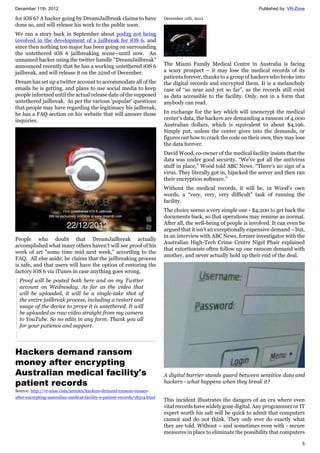 December 11th, 2012 Published by: VR-Zone
5
for iOS 6? A hacker going by DreamJailbreak claims to have
done so, and will release his work to the public soon.
We ran a story back in September about pod2g not being
involved in the development of a jailbreak for iOS 6, and
since then nothing too major has been going on surrounding
the untethered iOS 6 jailbreaking scene--until now. An
unnamed hacker using the twitter handle "DreamJailbreak"
announced recently that he has a working untethered iOS 6
jailbreak, and will release it on the 22nd of December.
Dream has set up a twitter account to accommodate all of the
emails he is getting, and plans to use social media to keep
people informed until the actual release date of the supposed
untethered jailbreak. As per the various 'popular' questions
that people may have regarding the legitimacy his jailbreak,
he has a FAQ section on his website that will answer those
inquiries.
People who doubt that DreamJailbreak actually
accomplished what many others haven't will see proof of his
work of art "some time mid next week," according to the
FAQ. All else aside, he claims that the jailbreaking process
is safe, and that users will have the option of restoring the
factory iOS 6 via iTunes in case anything goes wrong.
Proof will be posted both here and on my Twitter
account on Wednesday. As far as the video that
will be uploaded, it will be a single-take shot of
the entire jailbreak process, including a restart and
usage of the device to prove it is untethered. It will
be uploaded as raw video straight from my camera
to YouTube. So no edits in any form. Thank you all
for your patience and support.
Hackers demand ransom
money after encrypting
Australian medical facility's
patient records
Source: http://vr-zone.com/articles/hackers-demand-ransom-money-
after-encrypting-australian-medical-facility-s-patient-records/18314.html
December 11th, 2012
The Miami Family Medical Centre in Australia is facing
a scary prospect – it may lose the medical records of its
patients forever, thanks to a group of hackers who broke into
the digital records and encrypted them. It is a melancholy
case of “so near and yet so far”, as the records still exist
as data accessible to the facility. Only, not in a form that
anybody can read.
In exchange for the key which will unencrypt the medical
center's data, the hackers are demanding a ransom of 4,000
Australian dollars, which is equivalent to about $4,196.
Simply put, unless the center gives into the demands, or
figures out how to crack the code on their own, they may lose
the data forever.
David Wood, co-owner of the medical facility insists that the
data was under good security. “We’ve got all the antivirus
stuff in place,” Wood told ABC News. “There’s no sign of a
virus. They literally got in, hijacked the server and then ran
their encryption software.”
Without the medical records, it will be, in Wood's own
words, a “very, very, very difficult” task of running the
facility.
The choice seems a very simple one - $4,200 to get back the
documents back, so that operations may resume as normal.
After all, the well-being of people is involved. It can even be
argued that it isn't an exceptionally expensive demand – but,
in an interview with ABC News, former investigator with the
Australian High-Tech Crime Centre Nigel Phair explained
that extortionists often follow up one ransom demand with
another, and never actually hold up their end of the deal.
A digital barrier stands guard between sensitive data and
hackers - what happens when they break it?
This incident illustrates the dangers of an era where even
vital records have widely gone digital. Any programmer or IT
expert worth his salt will be quick to admit that computers
cannot and do not think. They only ever do exactly what
they are told. Without – and sometimes even with - secure
measures in place to eliminate the possibility that computers
 