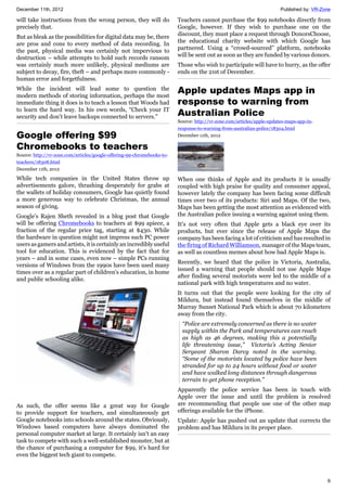 December 11th, 2012 Published by: VR-Zone
6
will take instructions from the wrong person, they will do
precisely that.
But as bleak as the possibilities for digital data may be, there
are pros and cons to every method of data recording. In
the past, physical media was certainly not impervious to
destruction – while attempts to hold such records ransom
was certainly much more unlikely, physical mediums are
subject to decay, fire, theft – and perhaps more commonly -
human error and forgetfulness.
While the incident will lead some to question the
modern methods of storing information, perhaps the most
immediate thing it does is to teach a lesson that Woods had
to learn the hard way. In his own words, “Check your IT
security and don’t leave backups connected to servers.”
Google offering $99
Chromebooks to teachers
Source: http://vr-zone.com/articles/google-offering-99-chromebooks-to-
teachers/18308.html
December 11th, 2012
While tech companies in the United States throw up
advertisements galore, thrashing desperately for grabs at
the wallets of holiday consumers, Google has quietly found
a more generous way to celebrate Christmas, the annual
season of giving.
Google's Rajen Sheth revealed in a blog post that Google
will be offering Chromebooks to teachers at $99 apiece, a
fraction of the regular price tag, starting at $430. While
the hardware in question might not impress such PC power
users as gamers and artists, it is certainly an incredibly useful
tool for education. This is evidenced by the fact that for
years – and in some cases, even now – simple PCs running
versions of Windows from the 1990s have been used many
times over as a regular part of children's education, in home
and public schooling alike.
As such, the offer seems like a great way for Google
to provide support for teachers, and simultaneously get
Google notebooks into schools around the states. Obviously,
Windows based computers have always dominated the
personal computer market at large. It certainly isn't an easy
task to compete with such a well-established monster, but at
the chance of purchasing a computer for $99, it's hard for
even the biggest tech giant to compete.
Teachers cannot purchase the $99 notebooks directly from
Google, however. If they wish to purchase one on the
discount, they must place a request through DonorsChoose,
the educational charity website with which Google has
partnered. Using a “crowd-sourced” platform, notebooks
will be sent out as soon as they are funded by various donors.
Those who wish to participate will have to hurry, as the offer
ends on the 21st of December.
Apple updates Maps app in
response to warning from
Australian Police
Source: http://vr-zone.com/articles/apple-updates-maps-app-in-
response-to-warning-from-australian-police/18304.html
December 11th, 2012
When one thinks of Apple and its products it is usually
coupled with high praise for quality and consumer appeal,
however lately the company has been facing some difficult
times over two of its products: Siri and Maps. Of the two,
Maps has been getting the most attention as evidenced with
the Australian police issuing a warning against using them.
It's not very often that Apple gets a black eye over its
products, but ever since the release of Apple Maps the
company has been facing a lot of criticism and has resulted in
the firing of Richard Williamson, manager of the Maps team,
as well as countless memes about how bad Apple Maps is.
Recently, we heard that the police in Victoria, Australia,
issued a warning that people should not use Apple Maps
after finding several motorists were led to the middle of a
national park with high temperatures and no water.
It turns out that the people were looking for the city of
Mildura, but instead found themselves in the middle of
Murray Sunset National Park which is about 70 kilometers
away from the city.
“Police are extremely concerned as there is no water
supply within the Park and temperatures can reach
as high as 46 degrees, making this a potentially
life threatening issue,” Victoria’s Acting Senior
Sergeant Sharon Darcy noted in the warning.
“Some of the motorists located by police have been
stranded for up to 24 hours without food or water
and have walked long distances through dangerous
terrain to get phone reception.”
Apparently the police service has been in touch with
Apple over the issue and until the problem is resolved
are recommending that people use one of the other map
offerings available for the iPhone.
Update: Apple has pushed out an update that corrects the
problem and has Mildura in its proper place.
 