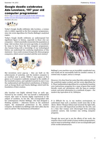 December 11th, 2012 Published by: VR-Zone
7
Google doodle celebrates
Ada Lovelace, 197 year old
computer programmer
Source: http://vr-zone.com/articles/google-doodle-celebrates-ada-
lovelace-197-year-old-computer-programmer/18310.html
December 11th, 2012
Today's Google doodle celebrates Ada Lovelace, a woman
who is widely regarded as the first computer programmer,
since she wrote algorithms for Charles Babbage's analytical
engine.
Today's Google doodle celebrates an underexposed but
significant figure in history, especially to those who use
computers – which essentially enumerates the population at
large. Ada Lovelace, born 197 years ago today, is considered
by many to have been the first computer programmer.
Any human being with a knowledge of our technological
history can understand the confusing implications of this
statement – how could a woman living in the 1800s program
computers, which weren't invented until the next century?
But inventions never pop-up – they are built on the
achievements of yesterday, and the modern computer is
an excellent case in point. While it may appear at first
glance as if computers suddenly emerged in the middle of
the twentieth century, and exploded towards its end, it was
the mathematical and theoretical contributions of thinkers
such as George Boole and Charles Babbage which built the
foundation of their creation.
Ada Lovelace was highly talented from an early age.
Tutored by her mother, who was herself a mathematical
wizard, Ada came to become highly experienced in the
subject of numbers. In her life, Ada corresponded with
her contemporary Charles Babbage, who had designed a
thinking machine – otherwise known as the analytical
engine, the mechanical predecessor to the modern
computer. So thrilled was Babbage with Ada's skill, that he
came to call her “The Enchantress of Numbers”.
Babbage's own machine was an incredibly complicated one,
and would not be successfully built for another century. It
existed only on paper, and as a concept.
However, it is clear from her notes that Ada understood how
the analytical engine worked, and she wrote algorithms for
it. These mathematical algorithms for a mechanical machine
were instructions; programs for a mass of gears that would
literally crank out calculations with the base-10 number
system, and print information to a notebook of paper – the
modern day equivalent of 16.7 kilobytes.
It is difficult for us, in our modern environment, to
understand what such a machine would seem like in the
1800s. Before Thomas Edison had invented the light bulb,
when cars were still impractical novelties for the rich, and
in a time that woman were discouraged from pursuing
academic careers, Ada Lovelace was writing computer
programs.
Though she never got to see the effects of her work, she
remains a hero in the minds of many modern programmers,
and an asset to technology which is now an inseparable part
of the worlds infrastructure.
 