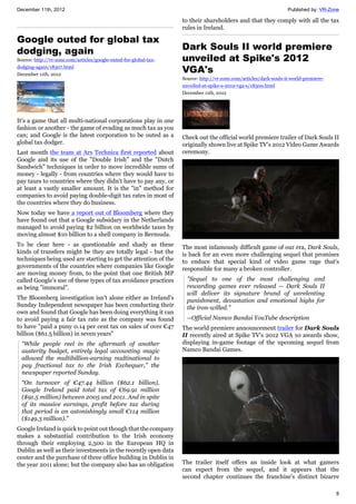 December 11th, 2012 Published by: VR-Zone
8
Google outed for global tax
dodging, again
Source: http://vr-zone.com/articles/google-outed-for-global-tax-
dodging-again/18307.html
December 11th, 2012
It's a game that all multi-national corporations play in one
fashion or another - the game of evading as much tax as you
can; and Google is the latest corporation to be outed as a
global tax dodger.
Last month the team at Ars Technica first reported about
Google and its use of the "Double Irish" and the "Dutch
Sandwich" techniques in order to move incredible sums of
money - legally - from countries where they would have to
pay taxes to countries where they didn't have to pay any, or
at least a vastly smaller amount. It is the "in" method for
companies to avoid paying double-digit tax rates in most of
the countries where they do business.
Now today we have a report out of Bloomberg where they
have found out that a Google subsidary in the Netherlands
managed to avoid paying $2 billion on worldwide taxes by
moving almost $10 billion to a shell company in Bermuda.
To be clear here - as questionable and shady as these
kinds of transfers might be they are totally legal - but the
techniques being used are starting to get the attention of the
governments of the countries where companies like Google
are moving money from, to the point that one British MP
called Google's use of these types of tax avoidance practices
as being "immoral".
The Bloomberg investigation isn't alone either as Ireland's
Sunday Independent newspaper has been conducting their
own and found that Google has been doing everything it can
to avoid paying a fair tax rate as the company was found
to have "paid a puny 0.14 per cent tax on sales of over €47
billion ($61.5 billion) in seven years"
“While people reel in the aftermath of another
austerity budget, entirely legal accounting magic
allowed the multibillion-earning multinational to
pay fractional tax to the Irish Exchequer,” the
newspaper reported Sunday.
“On turnover of €47.44 billion ($62.1 billion),
Google Ireland paid total tax of €69.91 million
($91.5 million) between 2005 and 2011. And in spite
of its massive earnings, profit before tax during
that period is an astonishingly small €114 million
($149.3 million).”
Google Ireland is quick to point out though that the company
makes a substantial contribution to the Irish economy
through their employing 2,500 in the European HQ in
Dublin as well as their investments in the recently open data
center and the purchase of three office building in Dublin in
the year 2011 alone; but the company also has an obligation
to their shareholders and that they comply with all the tax
rules in Ireland.
Dark Souls II world premiere
unveiled at Spike's 2012
VGA's
Source: http://vr-zone.com/articles/dark-souls-ii-world-premiere-
unveiled-at-spike-s-2012-vga-s/18300.html
December 11th, 2012
Check out the official world premiere trailer of Dark Souls II
originally shown live at Spike TV's 2012 Video Game Awards
ceremony.
The most infamously difficult game of our era, Dark Souls,
is back for an even more challenging sequel that promises
to enduce that special kind of video game rage that's
responsible for many a broken controller.
"Sequel to one of the most challenging and
rewarding games ever released -- Dark Souls II
will deliver its signature brand of unrelenting
punishment, devastation and emotional highs for
the iron-willed."
--Official Namco Bandai YouTube description
The world premiere announcement trailer for Dark Souls
II recently aired at Spike TV's 2012 VGA 10 awards show,
displaying in-game footage of the upcoming sequel from
Namco Bandai Games.
The trailer itself offers an inside look at what gamers
can expect from the sequel, and it appears that the
second chapter continues the franchise's distinct bizarre
 