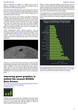 November 30th, 2012 Published by: VR-Zone
9
There is between 100 billion to 1 trillion tons of ice on
Mercury according to some recent data beamed back to
Earth from the Messenger spacecraft.
It has been theorized since the 1970’s that there’s water on
Mercury, but it is not until recently that NASA has become
even more confident about the idea of there being water on
the planet closest to the Sun.
Adding to the almost non-existent atmosphere, Mercury’s
average surface temperature is 800 °F (427 °C), so it’s hard
to imagine the planet being able to retain the nectar of life.
However, Mercury has an axial tilt of near zero, meaning
the north and south poles never get any direct sunlight.
Mercury’s axial tilt, along with craters that exist near the
poles are strong proofs that water may be in abundance in
those craters close to the poles.
Using Earth-based radar, optical cameras, and an
instrument called a neutron probe on the Messenger; NASA
is predicting that Mercury does indeed have water on its
surface. The water itself may not be directly above the
surface, but rather it’s buried under a layer or two of surface
materials.
A theory, as to where the water came from, is that asteroids
bombarding the planet carried along with it ice, and without
direct sunlight at the poles (temperature may reach a
chilly -370 °F (-223 °C)), which—along with the protective
geographical structures created by the asteroids—may have
contributed to the preservation of the water at Mercury’s
poles.
Improving game graphics is
behind the newest NVIDIA
Beta Drivers
Source: http://vr-zone.com/articles/improving-game-graphics-is-behind-
the-newest-nvidia-beta-drivers/18118.html
November 30th, 2012
NVIDIA today announced the availablity of its beta video
card drivers which sees the version number change from
310.54 to 310.64 beta and said the update is aimed at
improving the framerates by up to 38%.
When it comes to gaming nothing can get gamers more in
a lather, and excited, than the framerates for their favorite
games and video card manufacturers like NVIDIA and AMD
are continually trying to improve their video card drivers to
make their most passionate customers happy.
So it should come as no surprise that NVIDIA announced the
availability of some new beta drivers for their GeForce 600-
series video cards that are directly targeted to some specific
games.
You can grab your copy of the beta drivers here or if you have
the NVIDIA Update app running make sure it is set to also
check for beta drivers and click on Check for Update.
 