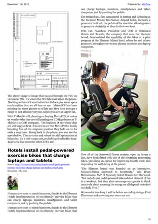 December 11th, 2012 Published by: VR-Zone
10
The above image is image that passed through the FCC on
December 7th. It's where the FCC label will sit on the phone.
Nothing we haven't seen before but it does give some specs
confirmation that we all love to see. MetroPCS has been
pushing out some phones as of late and they have now got a
range to suit almost everyone, unless you are an Apple fan.
With T-Mobile still planning on buying MetroPCS, it makes
us wonder why they are still putting out CDMA phones as T-
Mobile is a GSM company. The logistics of the whole deal
are still foggy at best. It is nice to see that MetroPCS is finally
breaking free of the stagnant position they held on to for
such a long time. Going back to the phone, you can see the
specs below. They are nice and robust but still speculation at
this point, it's a mid-range unit, probably priced in the $199-
$250 area like most the other ZTE's are.
Hotels install pedal-powered
exercise bikes that charge
laptops and tablets
Source: http://vr-zone.com/articles/hotels-install-pedal-powered-
exercise-bikes-that-charge-laptops-and-tablets/18306.html
December 11th, 2012
Humans are soon to mimic hamsters, thanks to the Element
Hotels implementation of eco-friendly exercise bikes that
can charge laptops, monitors, smartphones and tablet
computers just by pushing the pedals.
Humans are soon to mimic hamsters, thanks to the Element
Hotels implementation of eco-friendly exercise bikes that
can charge laptops, monitors, smartphones and tablet
computers just by pushing the pedals.
The technology, first announced in Spring and debuting at
the Element Miami Internation Airport hotel, includes a
generator built into the pedals of the machine, allowing users
to generate electricity as they do their workout.
Frits van Paaschen, President and CEO of Starwood
Hotels and Resorts, the company that runs the Element
brand, demonstated the capability of the bikes at a pilot
program at the Element Miami hotel, where he and others
generated enough power to run plasma monitors and laptop
computers.
Now all of the Starwood fitness centres, open 24 hours a
day, have been fitted with one of the electricity generating
bikes, providing an option for improving health while also
improving the well-being of the planet.
“The Element brand was founded on an innovative,
balanced-living approach to hospitality,” said Brian
McGuinness, SVP of Specialty Select Brands for Starwood.
“Not only do our pedal-powered bikes add an element of fun
to a workout, but they also encourage our guests to think
creatively about sourcing the energy we all depend on to fuel
our daily lives.”
We wonder how long it will be before we end up doing a Fred
Flintstone and powering our own cars too.
 