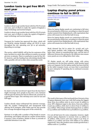 December 11th, 2012 Published by: VR-Zone
11
London taxis to get free Wi-Fi
next year
Source: http://vr-zone.com/articles/london-taxis-to-get-free-wi-fi-next-
year/18305.html
December 11th, 2012
London is about to get another boost with free Wi-Fi in taxis
next year, part of efforts to make the capital of England a
major technology and tourism hotspot.
London is about to get another boost with free Wi-Fi in taxis
next year, part of efforts to make the capital of England a
major technology and tourism hotspot.
Transport for London has approved the plans, which will
see TechCity startup Eyetease rolling out Wi-Fi to taxis
throughout the city, operating over 3G or 4G networks,
depending on coverage.
The service, called CabWifi, will be free for customers of the
taxis, but there is a catch: they will have to watch a 15-second
ad every 15 minutes. That is a small price to pay for free Wi-
Fi, however, and the funding from advertising should help
with a possible roll-out to other cities around the world.
So what's in for the taxi drivers? Apart from the fact that it
might encourage more people to hop into a taxi, Eyetease
will also give the drivers free Wi-Fi without ads, accessed via
a special driver login. This will help cover costs for taxi and
GPS apps.
London already enjoys widespread free internet coverage,
with the London Underground and Overground both
offering Wi-Fi hotspots, while Nokia and O2 also provide
free coverage throughout large parts of the central city.
Eyetease is in talks with a number of big brands to secure
advertising, and it likely will only be a matter of time before
it secures a slew of backers, thanks to those 15 seconds of
undivided attention it can offer.
Image Credit: The London Taxi Company
Laptop display panel prices
continue to fall in 2012
Source: http://vr-zone.com/articles/laptop-display-panel-prices-
continue-to-fall-in-2012/18302.html
December 11th, 2012
Prices for laptop display panels are continuing to fall since
the second quarter of this year, according to a report by panel
market research firm DisplaySearch, with expectations that
prices will remain low in the first half of 2013.
Prices for laptop display panels are continuing to fall since
the second quarter of this year, according to a report by panel
market research firm DisplaySearch, with expectations that
prices will remain low in the first half of 2013.
Weak demand has led to prices for 14-inch and 15.6-
inch laptop modules with wedge-type backlights falling
below $40, almost at manufacturing costs, and the lack of
difference between the pricing for the different sizes means
some panels are even selling below their value.
TV display panels are still going strong, with prices
increasing over the last three quarters, while monitor panel
prices are stagnant, but the laptop market has been hard hit
by the tablet computer boom, an issue that is exacerbated
by poor enterprise IT spending due to continued economic
downturn.
The result is that many of the top brands have forecast a drop
in laptop shipments next year, with Dell seeing the biggest
drop, from 25.3 million units in 2012 to just 16 million in
2013. HP's shipment target is also down, from 36.5 million
to just 29.5 million, while Acer's is down from 27 million to
24.5 million. Other drops include Samsung from 15 million
to 14.4 million and Toshiba from 15.8 million to 14.5 million.
It is not all bad news for some companies, however. Apple
expects laptop shipments to increase from 15 million to
16 million, while Lenovo and Asus expect to go from 27
million to 31 million and from 18.8 million to 20 million
respectively. Sony also predicts some modest growth from 7
million units to 7.3 million.
 