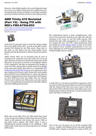 December 11th, 2012 Published by: VR-Zone
12
However, when tallied together, the overall shipment target
for 2013 is 173.2 million, down from 187.4 million this year,
showing that the launch of Windows 8 and high resolution
panels have failed to halt the slowdown in the laptop market.
AMD Trinity A10 Revisited
(Part 1/2) - Going ITX with
MSI's FM2-A75IA-E53
Source: http://vr-zone.com/articles/amd-trinity-a10-revisited-part-12--
going-itx-with-msi-s-fm2-a75ia-e53/18279.html
December 11th, 2012
In the first of a two-part series to revisit the curious enigma
that is the AMD Trinity APU, we look at the MSI's much-
awaited ITX offering for the FM2 socket. Then, later in
the week, we will explore how the setup handles recent
blockbusters like Borderlands 2, Hitman Absolution and Far
Cry 3.
AMD's Trinity APUs can be described with all sorts of
superlatives by supporters and critics alike, but we can all
agree that they are priced at ridiculously cheap levels (USD
$64.99 for an A4-5300 to $119 for an A10-5800K) relative
to the competition, and offer an integrated GPU capable of
entry level DX11 gaming that is streets ahead of Ivy Bridge
at the same price points. Since there is a considerable CPU
bottleneck with multi-GPU setups as we've tested some time
ago, it makes a lot of sense to pair Trinity APUs with smaller
microATX/ITX sized motherboards to reduce the physical
footprint. Enthusiasts have been clamouring for ITX options
for their HTPC/Lan Party box builds since the October
Trinity launch with the new FM2 socket, and only recently
have we seen motherboard manufacturers like MSI, ASRock
and Zotac fulfilling that demand.
MSI's take on the FM2 ITX is the FM2-A75IA-E53, based
on the recycled A75 Hudson chipset from last year's Llano,
which is still endowed with niceties like native USB 3.0
and SATA 6Gb/s support with RAID. There is also a
Wifi/Bluetooth module included in the US$89.99 / SGD
$188 bundle, which raises its value proposition for a budget
HTPC build.
The motherboard layout is fairly straightforward, with
most of the connectors situated on the right side with the
exception of the 4-pin 12v and HD Audio pinouts. This
should help with cable management in a confined space
of a typical ITX case. The CPU socket positioning could
also handle the Cooler Master Hyper T4 that we've tested
last weekend (12cm, installed perpendicular to the ram
slots), although one of the heatpipes just missed the nearest
standard height memory module.
A single PCIe 2.0 x16 slot is provided for expansion, and if
you want to utilize the Dual Graphics/Crossfire functionality
with the onboard GPU then you've got to pair it with the
older Turks VLIW-5 HD 6670/6570 cards. Still, to get a more
tangible improvement in framerates, I would recommend at
least a HD 7850 or GTX 650 Ti.
Over at the rear I/O panel, we see all the standard USB
3.0/2.0 , Gigabit LAN (Realtek 8111E) and audio (Realtek
ALC887) ports. Display is handled by Analog D-SUB and
 