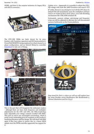 December 11th, 2012 Published by: VR-Zone
13
HDMI, and there is the surprise inclusion of a legacy PS/2
and eSATA connector.
The CPU+NB VRMs are fairly decent for its price
bracket, with Tantalum capacitors and ON Semiconductor's
PowerPAK MOSFETs being employed in a dual-channel 3+2
phase configuration, and an Intersil ISL62773 controller
(datasheet) to take care of things.
This is the part that will disappoint the enthusiast readers
- although there are base clock frequency and multiplier
adjustments for the CPU and GPU, the FM2-A75IA-E53
lacks adjustable core voltage controls (verified with MSI).
This puts an end to any meaningful overclocking, which is
pretty ironic/misleading given its emphasis on the product's
marketing literature and box design. We will check with MSI
again if they have plans to restore this in a future BIOS
update since the PWM controller apparently has support for
it.
Update 12/11 - Apparently it is possible to adjust the CPU/
NB voltage with tools like AMD Overdrive and macci's TCI
K2
utility.However any attempt to overvolt the CPU above its
default VID will immediately cause the multipliers and base
clock to be locked at their stock values, even with throttling
mechanisms like CPB/APM switched off.
Fortunately, memory voltage, sub-timings and frequency
strap can still be adjusted to alleviate the well-documented
memory bottlenecks on the Fusion platform.
Stay tuned for Part 2, where we will we will explore how
the setup handles recent blockbusters like Borderlands 2,
Hitman Absolution and Far Cry 3!
 