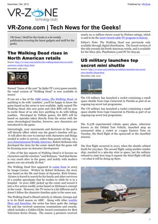 December 12th, 2012 Published by: VR-Zone
1
VR-Zone.com | Tech News for the Geeks!
VR-Zone | Stuff for the Geeks is a bi-weekly
publication covering the latest gadgets and stuff for the
geeks.
The Walking Dead rises in
North American retails
Source: http://vr-zone.com/articles/the-walking-dead-rises-in-north-
american-retails/18337.html
December 12th, 2012
Named "Game of the year" by Spike TV’s 2012 game awards,
the retail version of “Walking Dead” is now available in
stores!
If you are a fan of the AMC series, The Walking Dead, or
anything to do with 'zombies', you’ll be happy to know the
game based on the series is now available. Aptly named The
Walking Dead, this new point and click RPG will be sure
to excite those of us who love anything to do with killing
zombies. Developed by Telltale games, the RPG will be
based on episodes taken directly from the series with the
same chronological timeline, however, new characters are
introduced to the game.
Interestingly, your movements and decisions in the game
will directly affect which way the game's timeline will go.
It will allow the user to interact with characters and things
needed in order to survive, rather than puzzle solving. In a
2011 Entertainment Weekly interview, Robert Kirkman who
developed the story for the comic stated that the game will
be focusing more on character development.
“…One of the key aspects of Walking Dead is it focuses on
characters and the emotion,” said Kirkman. “And that theme
is very much alive in the game, and luckily with modern
games you can actually do that.”
The Walking Dead first appeared in comic form in 2003
by Image Comics. Written by Robert Kirkman, the story
was based on the life and times of character, Rick Grimes.
Grimes is forced to search for his family and other survivors
of a zombie apocalypse that he awakes to while he is in a
hospital. In 2010 AMC picked up the comic and turned it
into a live action weekly series based on Kirkman’s concept
in the comic. However, the TV series is a bit different and it
doesn’t follow the character timeline quite in the same way.
The Walking Dead is filmed entirely in Atlanta, Georgia and
is in its third season on AMC. Along with other zombie
films and franchise, the series has been quite the ratings
hit and has received numerous nominations and awards,
which includes a Golden Globe Award nomination for Best
Television Series Drama. The season 3 premiere received
nearly an 11 million-viewer count by Nielsen ratings, which
is said to be the most viewed cable TV program in history.
Editor's Note: The Walking Dead was previously only
available through digital distribution. The boxed version of
this title recently hit North American retails, and is available
for the Xbox 360, PlayStation 3 and PC for $29.99.
US military launches top
secret mini shuttle
Source: http://vr-zone.com/articles/us-military-launches-top-secret-
mini-shuttle/18346.html
December 12th, 2012
The US military has launched a rocket containing a small
space shuttle from Cape Canaveral in Florida as part of an
ongoing top secret test programme.
The US military has launched a rocket containing a small
space shuttle from Cape Canaveral in Florida as part of an
ongoing top secret test programme.
The X-37B experimental robotic space plane, otherwise
known as the Orbital Test Vehicle, launched atop an
unmanned Atlas 5 rocket at 1:03pm Eastern Time on
Tuesday, the third flight of the spacecraft in the classified
mission.
The first flight occurred in 2010, when the shuttle orbited
Earth for 224 days. The second flight, using another similar
ship, resulted in a 469-day stint in space, but the military
refused to state how long it expects the third flight will last
—or what it will be doing up there.
 