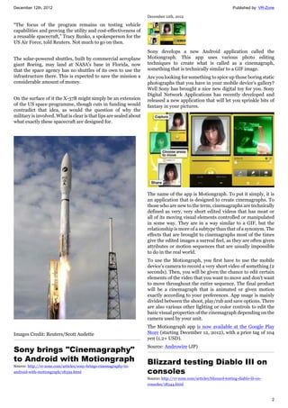 December 12th, 2012 Published by: VR-Zone
2
“The focus of the program remains on testing vehicle
capabilities and proving the utility and cost-effectiveness of
a reusable spacecraft,” Tracy Bunko, a spokesperson for the
US Air Force, told Reuters. Not much to go on then.
The solar-powered shuttles, built by commercial aeroplane
giant Boeing, may land at NASA's base in Florida, now
that the space agency has no shuttles of its own to use the
infrastructure there. This is expected to save the mission a
considerable amount of money.
On the surface of it the X-37B might simply be an extension
of the US space programme, though cuts in funding would
contradict that idea, as would the question of why the
military is involved. What is clear is that lips are sealed about
what exactly these spacecraft are designed for.
Images Credit: Reuters/Scott Audette
Sony brings "Cinemagraphy"
to Android with Motiongraph
Source: http://vr-zone.com/articles/sony-brings-cinemagraphy-to-
android-with-motiongraph/18339.html
December 12th, 2012
Sony develops a new Android application called the
Motiongraph. This app uses various photo editing
techniques to create what is called as a cinemagraph,
something that is technically similar to a GIF image.
Are you looking for something to spice up those boring static
photographs that you have in your mobile device's gallery?
Well Sony has brought a nice new digital toy for you. Sony
Digital Network Applications has recently developed and
released a new application that will let you sprinkle bits of
fantasy in your pictures.
The name of the app is Motiongraph. To put it simply, it is
an application that is designed to create cinemagraphs. To
those who are new to the term, cinemagraphs are technically
defined as very, very short edited videos that has most or
all of its moving visual elements controlled or manipulated
in some way. They are in a way similar to a GIF, but the
relationship is more of a subtype than that of a synonym. The
effects that are brought to cinemagraphs most of the times
give the edited images a surreal feel, as they are often given
attributes or motion sequences that are usually impossible
to do in the real world.
To use the Motiongraph, you first have to use the mobile
device's camera to record a very short video of something (2
seconds). Then, you will be given the chance to edit certain
elements of the video that you want to move and don't want
to move throughout the entire sequence. The final product
will be a cinemagraph that is animated or given motion
exactly according to your preferences. App usage is mainly
divided between the shoot, play/rub and save options. There
are also various other lighting or color controls to edit the
basic visual properties of the cinemagraph depending on the
camera used by your unit.
The Motiongraph app is now available at the Google Play
Store (starting December 12, 2012), with a price tag of 104
yen (1.2+ USD).
Source: Androwire (JP)
Blizzard testing Diablo III on
consoles
Source: http://vr-zone.com/articles/blizzard-testing-diablo-iii-on-
consoles/18344.html
 