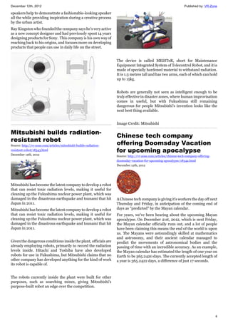 December 12th, 2012 Published by: VR-Zone
4
speakers help to demonstrate a fashionable-looking speaker
all the while providing inspiration during a creative process
by the urban artist.
Ray Kingston who founded the company says he’s very active
as a new concept designer and had previously spent 14 years
designing products for Sony. This company is his own way of
reaching back to his origins, and focuses more on developing
products that people can use in daily life on the street.
Mitsubishi builds radiation-
resistant robot
Source: http://vr-zone.com/articles/mitsubishi-builds-radiation-
resistant-robot/18343.html
December 12th, 2012
Mitsubishi has become the latest company to develop a robot
that can resist toxic radiation levels, making it useful for
cleaning up the Fukushima nuclear power plant, which was
damaged in the disastrous earthquake and tsunami that hit
Japan in 2011.
Mitsubishi has become the latest company to develop a robot
that can resist toxic radiation levels, making it useful for
cleaning up the Fukushima nuclear power plant, which was
damaged in the disastrous earthquake and tsunami that hit
Japan in 2011.
Given the dangerous conditions inside the plant, officials are
already employing robots, primarily to record the radiation
levels inside. Hitachi and Toshiba have also developed
robots for use in Fukushima, but Mitsubishi claims that no
other company has developed anything for the kind of work
its robot is capable of.
The robots currently inside the plant were built for other
purposes, such as searching mines, giving Mitsubishi's
purpose-built robot an edge over the competition.
The device is called MEISTeR, short for Maintenance
Equipment Integrated System of Telecontrol Robot, and it is
made of specially hardened material to withstand radiation.
It is 1.3 metres tall and has two arms, each of which can hold
up to 15kg.
Robots are generally not seen as intelligent enough to be
truly effective in disaster zones, where human improvisation
comes in useful, but with Fukushima still remaining
dangerous for people Mitsubishi's invention looks like the
next best thing available.
Image Credit: Mitsubishi
Chinese tech company
offering Doomsday Vacation
for upcoming apocalypse
Source: http://vr-zone.com/articles/chinese-tech-company-offering-
doomsday-vacation-for-upcoming-apocalypse/18342.html
December 12th, 2012
A Chinese tech company is giving it's workers the day off next
Thursday and Friday, in anticipation of the coming end of
days as "predicted" by the Mayan calendar.
For years, we've been hearing about the upcoming Mayan
apocalypse. On December 21st, 2012, which is next Friday,
the Mayan calendar officially runs out, and a lot of people
have been claiming this means the end of the world is upon
us. The Mayans were astoundingly skilled at mathematics
and astronomy, and their ancient calendar managed to
predict the movements of astronomical bodies and the
passing of time with an incredible accuracy. As an example,
the Mayan calendar has estimated the length of one year on
Earth to be 365.2420 days. The currently accepted length of
a year is 365.2422 days, a difference of just 17 seconds.
 