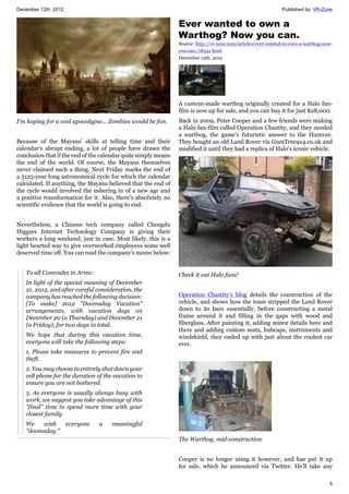 December 12th, 2012 Published by: VR-Zone
5
I'm hoping for a cool apocalypse... Zombies would be fun.
Because of the Mayans' skills at telling time and their
calendar's abrupt ending, a lot of people have drawn the
conclusion that if the end of the calendar quite simply means
the end of the world. Of course, the Mayans themselves
never claimed such a thing. Next Friday marks the end of
a 5125-year long astronomical cycle for which the calendar
calculated. If anything, the Mayans believed that the end of
the cycle would involved the ushering in of a new age and
a positive transformation for it. Also, there's absolutely no
scientific evidence that the world is going to end.
Nevertheless, a Chinese tech company called Chengdu
Higgses Internet Technology Company is giving their
workers a long weekend, just in case. Most likely, this is a
light hearted way to give overworked employees some well
deserved time off. You can read the company's memo below:
To all Comrades in Arms:
In light of the special meaning of December
21, 2012, and after careful consideration, the
company has reached the following decision:
[To make] 2012 "Doomsday Vacation"
arrangements, with vacation days on
December 20 (a Thursday) and December 21
(a Friday), for two days in total.
We hope that during this vacation time,
everyone will take the following steps:
1. Please take measures to prevent fire and
theft.
2. You may choose to entirely shut down your
cell phone for the duration of the vacation to
ensure you are not bothered.
3. As everyone is usually always busy with
work, we suggest you take advantage of this
"final" time to spend more time with your
closest family.
We wish everyone a meaningful
"doomsday."
Ever wanted to own a
Warthog? Now you can.
Source: http://vr-zone.com/articles/ever-wanted-to-own-a-warthog-now-
you-can./18341.html
December 12th, 2012
A custom-made warthog originally created for a Halo fan-
film is now up for sale, and you can buy it for just $28,000
Back in 2009, Peter Cooper and a few friends were making
a Halo fan-film called Operation Chastity, and they needed
a warthog, the game's futuristic answer to the Humvee.
They bought an old Land Rover via GumTree4x4.co.uk and
modified it until they had a replica of Halo's iconic vehicle.
Check it out Halo fans!
Operation Chastity's blog details the construction of the
vehicle, and shows how the team stripped the Land Rover
down to its bare essentially, before constructing a metal
frame around it and filling in the gaps with wood and
fiberglass. After painting it, adding minor details here and
there and adding custom seats, hubcaps, instruments and
windshield, they ended up with just about the coolest car
ever.
The Warthog, mid-construction
Cooper is no longer using it however, and has put it up
for sale, which he announced via Twitter. He'll take any
 