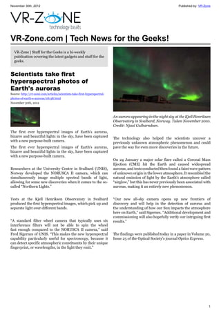November 30th, 2012 Published by: VR-Zone
1
VR-Zone.com | Tech News for the Geeks!
VR-Zone | Stuff for the Geeks is a bi-weekly
publication covering the latest gadgets and stuff for the
geeks.
Scientists take first
hyperspectral photos of
Earth's auroras
Source: http://vr-zone.com/articles/scientists-take-first-hyperspectral-
photos-of-earth-s-auroras/18138.html
November 30th, 2012
The first ever hyperspectral images of Earth's auroras,
bizarre and beautiful lights in the sky, have been captured
with a new purpose-built camera.
The first ever hyperspectral images of Earth's auroras,
bizarre and beautiful lights in the sky, have been captured
with a new purpose-built camera.
Researchers at the University Centre in Svalbard (UNIS),
Norway developed the NORUSCA II camera, which can
simultaneously image multiple spectral bands of light,
allowing for some new discoveries when it comes to the so-
called “Northern Lights.”
Tests at the Kjell Henriksen Observatory in Svalbard
produced the first hyperspectral images, which pick up and
separate light over different bands.
“A standard filter wheel camera that typically uses six
interference filters will not be able to spin the wheel
fast enough compared to the NORUSCA II camera,” said
Fred Sigernes of UNIS. “This makes the new hyperspectral
capability particularly useful for spectroscopy, because it
can detect specific atmospheric constituents by their unique
fingerprint, or wavelengths, in the light they emit.”
An aurora appearing in the night sky at the Kjell Henriksen
Observatory in Svalbard, Norway. Taken November 2010.
Credit: Njaal Gulbarndsen.
The technology also helped the scientists uncover a
previously unknown atmospheric phenomenon and could
pave the way for even more discoveries in the future.
On 24 January a major solar flare called a Coronal Mass
Ejection (CME) hit the Earth and caused widespread
auroras, and tests conducted then found a faint wave pattern
of unknown origin in the lower atmosphere. It resembled the
natural emission of light by the Earth's atmosphere called
“airglow,” but this has never previously been associated with
auroras, making it an entirely new phenomenon.
“Our new all-sky camera opens up new frontiers of
discovery and will help in the detection of auroras and
the understanding of how our Sun impacts the atmosphere
here on Earth,” said Sigernes. “Additional development and
commissioning will also hopefully verify our intriguing first
results.”
The findings were published today in a paper in Volume 20,
Issue 25 of the Optical Society's journal Optics Express.
 