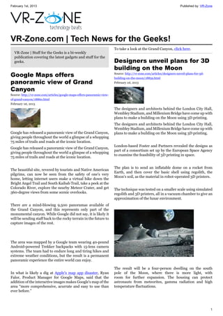 February 1st, 2013 Published by: VR-Zone
1
VR-Zone.com | Tech News for the Geeks!
VR-Zone | Stuff for the Geeks is a bi-weekly
publication covering the latest gadgets and stuff for the
geeks.
Google Maps offers
panoramic view of Grand
Canyon
Source: http://vr-zone.com/articles/google-maps-offers-panoramic-view-
of-grand-canyon/18860.html
February 1st, 2013
Google has released a panoramic view of the Grand Canyon,
giving people throughout the world a glimpse of a whopping
75 miles of trails and roads at the iconic location.
Google has released a panoramic view of the Grand Canyon,
giving people throughout the world a glimpse of a whopping
75 miles of trails and roads at the iconic location.
The beautiful site, revered by tourists and Native American
pilgrims, can now be seen from the safety of one's very
home, letting internet users make a virtual hike down the
Bright Angel Trail and South Kaibab Trail, take a peek at the
Colorado River, explore the nearby Meteor Crater, and get
360-degree views from some scenic overlooks.
There are a mind-blowing 9,500 panoramas available of
the Grand Canyon, and this represents only part of the
monumental canyon. While Google did not say, it is likely it
will be sending staff back to the rocky terrain in the future to
capture images of the rest.
The area was mapped by a Google team wearing 40-pound
Android-powered Trekker backpacks with 15-lens camera
systems. The team had to endure long and tiring hikes and
extreme weather conditions, but the result is a permanent
panoramic experience the entire world can enjoy.
In what is likely a dig at Apple's map app disaster, Ryan
Falor, Product Manager for Google Maps, said that the
addition of the interactive images makes Google's map of the
area “more comprehensive, acurrate and easy to use than
ever before.”
To take a look at the Grand Canyon, click here.
Designers unveil plans for 3D
building on the Moon
Source: http://vr-zone.com/articles/designers-unveil-plans-for-3d-
building-on-the-moon/18859.html
February 1st, 2013
The designers and architects behind the London City Hall,
Wembley Stadium, and Millenium Bridge have come up with
plans to make a building on the Moon using 3D printing.
The designers and architects behind the London City Hall,
Wembley Stadium, and Millenium Bridge have come up with
plans to make a building on the Moon using 3D printing.
London-based Foster and Partners revealed the designs as
part of a consortium set up by the European Space Agency
to examine the feasibility of 3D printing in space.
The plan is to send an inflatable dome on a rocket from
Earth, and then cover the basic shell using regolith, the
Moon's soil, as the material in robot-operated 3D printers.
The technique was tested on a smaller scale using simulated
regolith and 3D printers, all in a vacuum chamber to give an
approximation of the lunar environment.
The result will be a four-person dwelling on the south
pole of the Moon, where there is more light, with
room for further expansion. The housing can protect
astronauts from meteorites, gamma radiation and high
temperature fluctuations.
 