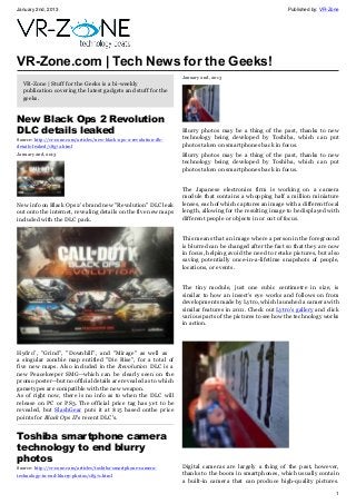 January 2nd, 2013 Published by: VR-Zone
1
VR-Zone.com | Tech News for the Geeks!
VR-Zone | Stuff for the Geeks is a bi-weekly
publication covering the latest gadgets and stuff for the
geeks.
New Black Ops 2 Revolution
DLC details leaked
Source: http://vr-zone.com/articles/new-black-ops-2-revolution-dlc-
details-leaked/18572.html
January 2nd, 2013
New info on Black Ops 2's brand new "Revolution" DLC leak
out onto the internet, revealing details on the five new maps
included with the DLC pack.
Hydro", "Grind", "Downhill", and "Mirage" as well as
a singular zombie map entitled "Die Rise", for a total of
five new maps. Also included in the Revolution DLC is a
new Peacekeeper SMG--which can be clearly seen on the
promo poster--but no official details are revealed as to which
gametypes are compatible with the new weapon.
As of right now, there is no info as to when the DLC will
release on PC or PS3. The official price tag has yet to be
revealed, but SlashGear puts it at $15 based onthe price
points for Black Ops II's recent DLC's.
Toshiba smartphone camera
technology to end blurry
photos
Source: http://vr-zone.com/articles/toshiba-smartphone-camera-
technology-to-end-blurry-photos/18571.html
January 2nd, 2013
Blurry photos may be a thing of the past, thanks to new
technology being developed by Toshiba, which can put
photos taken on smartphones back in focus.
Blurry photos may be a thing of the past, thanks to new
technology being developed by Toshiba, which can put
photos taken on smartphones back in focus.
The Japanese electronics firm is working on a camera
module that contains a whopping half a million miniature
lenses, each of which captures an image with a different focal
length, allowing for the resulting image to be displayed with
different people or objects in or out of focus.
This means that an image where a person in the foreground
is blurred can be changed after the fact so that they are now
in focus, helping avoid the need to retake pictures, but also
saving potentially once-in-a-lifetime snapshots of people,
locations, or events.
The tiny module, just one cubic centimetre in size, is
similar to how an insect's eye works and follows on from
developments made by Lytro, which launched a camera with
similar features in 2011. Check out Lytro's gallery and click
various parts of the pictures to see how the technology works
in action.
Digital cameras are largely a thing of the past, however,
thanks to the boom in smartphones, which usually contain
a built-in camera that can produce high-quality pictures.
 