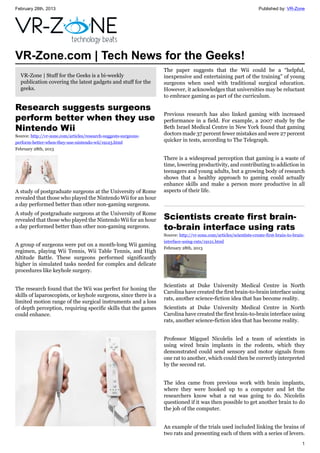 February 28th, 2013 Published by: VR-Zone
1
VR-Zone.com | Tech News for the Geeks!
VR-Zone | Stuff for the Geeks is a bi-weekly
publication covering the latest gadgets and stuff for the
geeks.
Research suggests surgeons
perform better when they use
Nintendo Wii
Source: http://vr-zone.com/articles/research-suggests-surgeons-
perform-better-when-they-use-nintendo-wii/19123.html
February 28th, 2013
A study of postgraduate surgeons at the University of Rome
revealed that those who played the Nintendo Wii for an hour
a day performed better than other non-gaming surgeons.
A study of postgraduate surgeons at the University of Rome
revealed that those who played the Nintendo Wii for an hour
a day performed better than other non-gaming surgeons.
A group of surgeons were put on a month-long Wii gaming
regimen, playing Wii Tennis, Wii Table Tennis, and High
Altitude Battle. These surgeons performed significantly
higher in simulated tasks needed for complex and delicate
procedures like keyhole surgery.
The research found that the Wii was perfect for honing the
skills of laparoscopists, or keyhole surgeons, since there is a
limited motion range of the surgical instruments and a loss
of depth perception, requiring specific skills that the games
could enhance.
The paper suggests that the Wii could be a “helpful,
inexpensive and entertaining part of the training” of young
surgeons when used with traditional surgical education.
However, it acknowledges that universities may be reluctant
to embrace gaming as part of the curriculum.
Previous research has also linked gaming with increased
performance in a field. For example, a 2007 study by the
Beth Israel Medical Centre in New York found that gaming
doctors made 37 percent fewer mistakes and were 27 percent
quicker in tests, according to The Telegraph.
There is a widespread perception that gaming is a waste of
time, lowering productivity, and contributing to addiction in
teenagers and young adults, but a growing body of research
shows that a healthy approach to gaming could actually
enhance skills and make a person more productive in all
aspects of their life.
Scientists create first brain-
to-brain interface using rats
Source: http://vr-zone.com/articles/scientists-create-first-brain-to-brain-
interface-using-rats/19121.html
February 28th, 2013
Scientists at Duke University Medical Centre in North
Carolina have created the first brain-to-brain interface using
rats, another science-fiction idea that has become reality.
Scientists at Duke University Medical Centre in North
Carolina have created the first brain-to-brain interface using
rats, another science-fiction idea that has become reality.
Professor Migquel Nicolelis led a team of scientists in
using wired brain implants in the rodents, which they
demonstrated could send sensory and motor signals from
one rat to another, which could then be correctly interpreted
by the second rat.
The idea came from previous work with brain implants,
where they were hooked up to a computer and let the
researchers know what a rat was going to do. Nicolelis
questioned if it was then possible to get another brain to do
the job of the computer.
An example of the trials used included linking the brains of
two rats and presenting each of them with a series of levers.
 